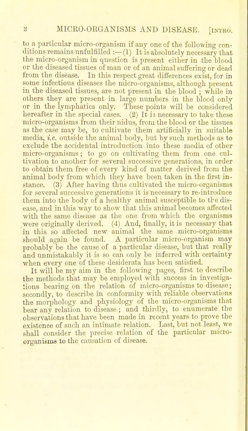 to a particular micro-organism if anj'- one of-the follow ing con- ditions remains imfulfilled :—(1) It is absolutely necessary that the micro-organism in question is present either in the blood or the diseased tissues of man or of an animal suffering or dead from the disease. In this respect great differences exist, for in some infectious diseases the micro-organisms, although present in the diseased tissues, are not present in the blood ; while in others they are present in large numbers in the blood only or in the lymphatics only. These points will be considered hereafter in the special cases. (2) It is necessary to take these micro-organisms from their nidus, from the blood or the tissues as the case may be, to cultivate them artificially ia suitable media, i.e. outside the animal body, but by such methods as to exclude the accidental introduction into these media of other micro-organisms ; to go on cultivating them from one cul- tivation to another for several successive generations, in order to obtain them free of every kind of matter derived from the animal body from which they have been taken in the first in- stance. (3) After having thus cultivated the micro-organisms for several successive generations it is necessary to re-introduce them into the body of a healthy animal susceptible to the dis- ease, and in this way to show that this animal becomes affected with the same disease as the one from which the organisms were originally derived. (4) And, finally, it is necessary that in this so aft'ectecl new animal the same micro-organisms should again be found. A particular micro-organism may probably be the cause of a particular disease, but that really and unmistakably it is so can only be inferred with certainty when every one of these desiderata has been satisfied. It will be my aim in the following pages, first to describe the methods that may be employed with success in investiga- tions bearing on the relation of micro-organisms to disease; secondly, to describe in conformity Avith reliable observations the morphology and physiology of the micro-organisms that bear any relation to disease ; and thirdly, to enumerate the observations that have been made in recent years to prove the existence of such an intimate relation. Last, but not least, we shall consider the precise relation of the particular micro- organisms to the causation of disease.