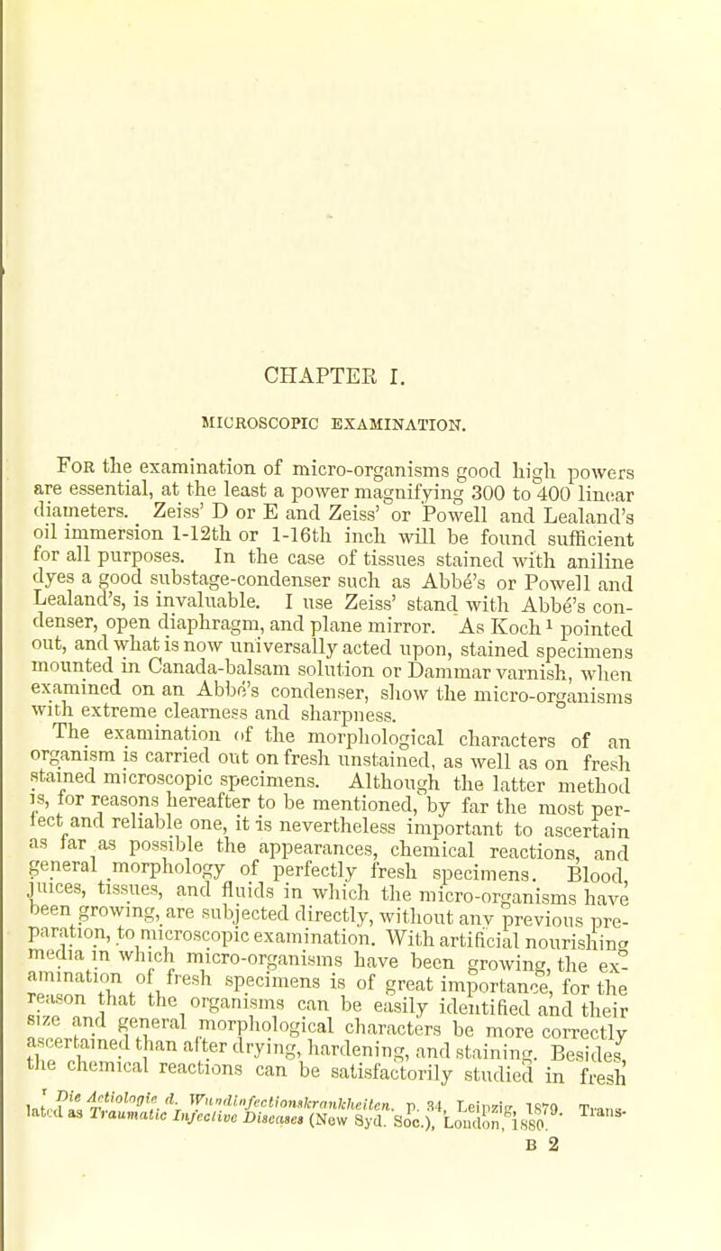 MICROSCOPIC EXAMINATION. For the examination of micro-organisms good high powers are essential, at the least a power magniffing 300 to 400 linear diameters. Zeiss' D or E and Zeiss' or Powell and Lealand's oil immersion l-12th or l-16th inch will be found sufficient for all purposes. In the case of tissues stained with aniline dyes a good substage-condenser such as Abbe's or Powell and Lealand's, is invaluable. I use Zeiss' stand with Abbe's con- denser, open diaphragm, and plane mirror. As Koch i pointed out, and what is now universally acted upon, stained specimens mounted in Canada-balsam solution or Dammar varnish, wlien examined on an Abbe's condenser, sliow the micro-organisms with extreme clearness and sharpness. The examination of the morphological characters of an organism is earned out on fresh unstained, as well as on fresh stained microscopic specimens. Although the latter method IS, tor reasons hereafter to be mentioned, by far the most per- tect and reliable one, it is nevertheless important to ascertain as tar as possible the appearances, chemical reactions, and general morphology of perfectly fresh specimens. Blood juices, tissues, and fluids in which the micro-organisms have been growmg,_are subjected directly, without anv previous pre- paration, to microscopic examination. With artificial nourishina media m which micro-organisms have been growing, the ex- amination of fresh specimens is of great importance for the I,vrnJ can be easily identified and their nZ J^; ,!;°rpliolg'cal characters be more correctly ascertained than after drying, hardening, and staining. Besides the chemical reactions can be satisfactorily studied in fresh latul as TraumaUc DijecUvc Disease, (Now Syd. Soc), Loudon:is80