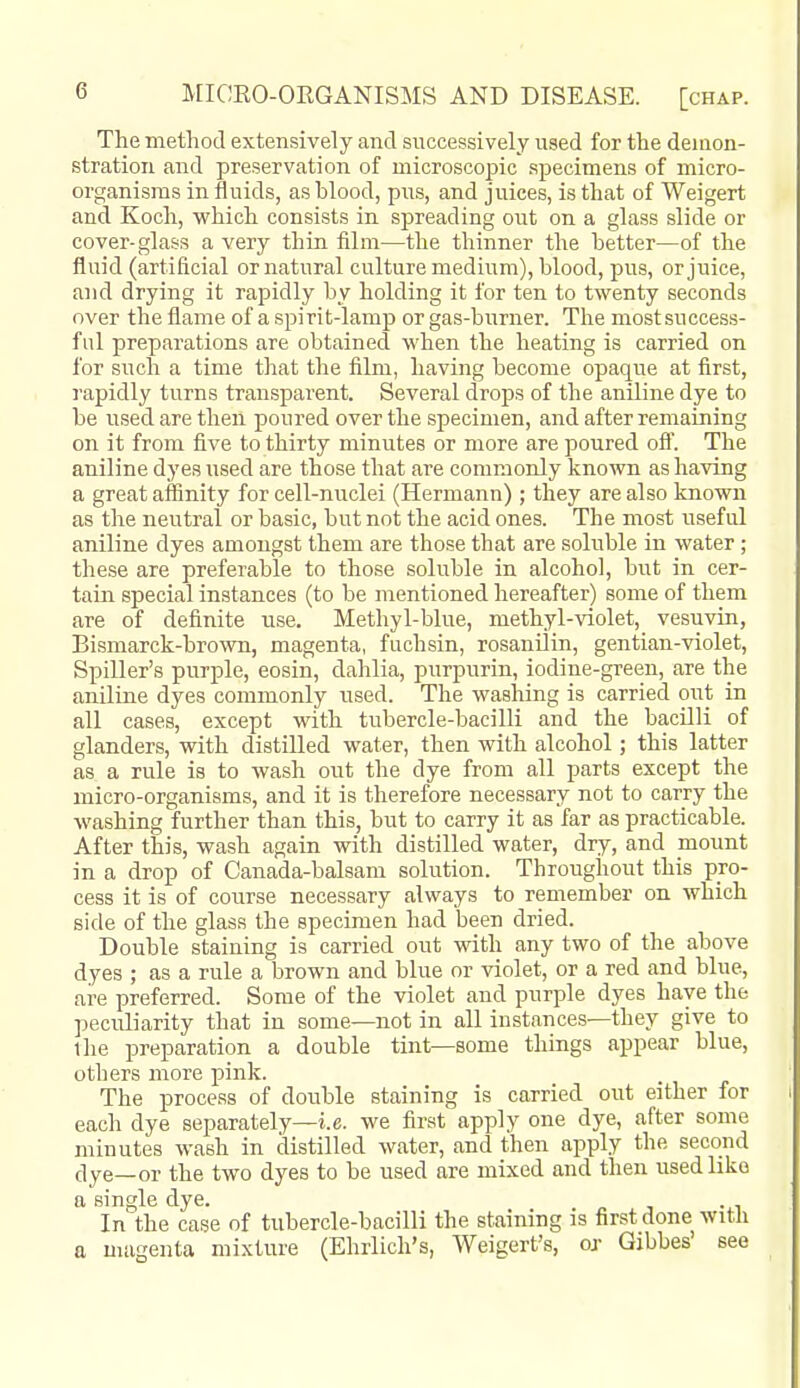 The method extensively and snccessively used for the demon- stration and preservation of microscopic .specimens of micro- organisms in fluids, as blood, pus, and juices, is that of Weigert and Koch, which consists in spreading out on a glass slide or cover-glass a very thin film—the thinner the better—of the fluid (artificial or natural culture medium), blood, pus, or juice, and drying it rapidly by holding it for ten to twenty seconds over the flame of a spirit-lamp or gas-burner. The mostsuccess- ful preparations are obtained when the heating is carried on for such a time that the film, having become opaque at first, rapidly turns transparent. Several drops of the aniline dye to be used are then poured over the specimen, and after remaining on it from five to thirty minutes or more are poured ofi. The aniline dyes used are those that are commonly kno\vn as having a great affinity for cell-nuclei (Hermann); they are also known as the neutral or basic, but not the acid ones. The most useful aniline dyes amongst them are those that are soluble in water ; these are preferable to those soluble in alcohol, but in cer- tain special instances (to be mentioned hereafter) some of them are of definite use. Methyl-blue, methyl-violet, vesuvin, Bismarck-brown, magenta, fuchsin, rosanilin, gentian-violet, Spiller's purple, eosin, dahlia, purpurin, iodine-green, are the aniline dyes commonly used. The washing is carried out in all cases, except with tubercle-bacilli and the bacilli of glanders, with distilled water, then with alcohol; this latter as a rule is to wash out the dye from all parts except the micro-organisms, and it is therefore necessary not to carry the washing further than this, but to carry it as far as practicable. After this, wash again with distilled water, dry, and mount in a drop of Canada-balsam solution. Throughout this pro- cess it is of course necessary always to remember on which side of the glass the specimen had been dried. Double staining is carried out with any two of the above dyes ; as a rule a brown and blue or violet, or a red and blue, are preferred. Some of the violet and purple dyes have the peculiarity that in some—not in all instances—they give to the preparation a double tint—some things appear blue, others more pink. The process of double staining is carried out either for eacli dye separately—i.e. we first apply one dye, after some minutes wash in distilled water, and then apply the second dye—or the two dyes to be used are mixed and then used like a single dye. „ , -.i In the case of tubercle-bacilli the staining is first done with a magenta mixture (Ehrlich's, Weigert's, or Gibbes' see