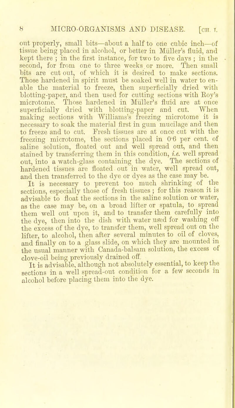 out properly, small bits—about a half to one cubic incb—of tissue being placed in alcohol, or better in Miiller's fluid, and kept there ; in the first instance, for two to five days ; in the second, for from one to three weeks.or more. Then small bits are cut out, of which it is desired to make sections. Those hardened in spirit must be soaked well in water to en- able the material to freeze, then superficially dried with blotting-paper, and then used for ciitting sections with Roy's microtome. Those hardened in Miiller's fluid are at once superficially dried with blotting-paper and cut. When making sections with Williams's freezing microtome it is necessary to soak the material first in gum mucilage and then to freeze and to cut. Fresh tissues are at once cut with the freezing microtome, the sections placed in 06 per cent, of saline solution, floated out and well spread out, and then stained by transferring them in this condition, i.e. well spread out, into a watch-glass containing the dye. The sections of hardened tissues are floated out in water, well spread out, and then transferred to the dye or dyes as the case may be. It is necessary to prevent too much shrinking of the sections, especially those of fresh tissues ; for this reason it is advisable to float the sections in tlie saline solution or water, as the case may be, on a broad lifter or spatula, to spread them well out upon it, and to transfer them carefully into the dye, then into the dish with water used for washing oft the excess of the dye, to transfer them, well spread out on the lifter, to alcohol, then after several minutes to oil of cloves, and finally on to a glass slide, on which they are mounted in the usiial manner with Canada-balsam solution, the excess of clove-oil being previously drained off. It is advisable, although not absolutely essential, to keep the sections in a well spread-out condition for a few seconds in alcohol before placing them into the dye.