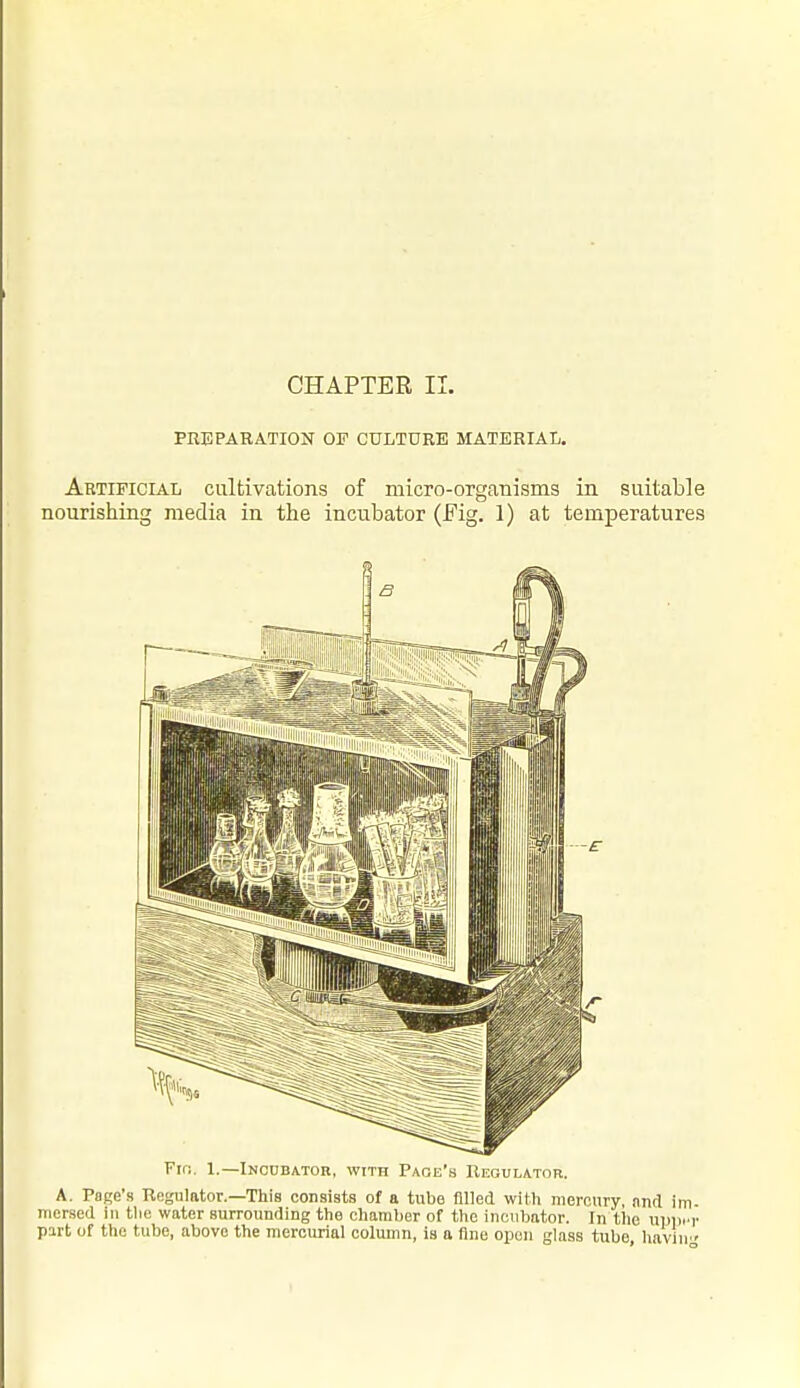 PREPARATION OF CULTURE MATERIAL. Artificial cultivations of micro-organisms in suitable nourishing media in the incubator (Fig. 1) at temperatures Fin. 1.—Incubator, with Paoe's Uegulator. A. Page's Regulator.—This consists of a tube filled with meronry ,mcl im mersed in tlie water surrounding the chamber of the incubator. In the npiicr part of the tube, above the mercurial column, is a fine open glass tube haviii