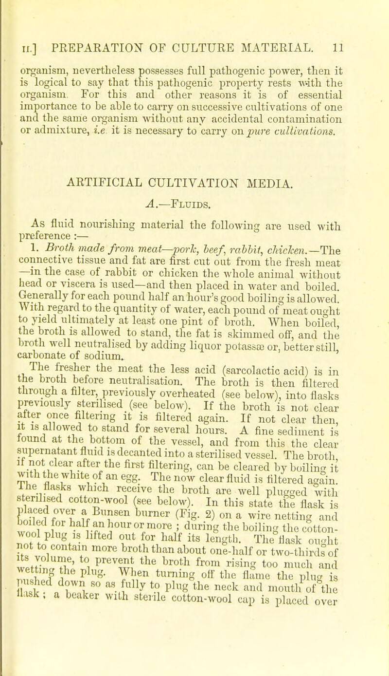 organism, nevertheless possesses full pathogenic power, then it is logical to say that this pathogenic property rests with the organism. For this and other reasons it is of essential importance to be able to carry on successive cultivations of one and the same organism without any accidental contamination or admixture, i.e it is necessary to carry on pure cultivations. ARTIFICIAL CULTIVATION MEDIA. A.—Fluids. As fluid nourishing material the following are used with preference:— 1. Broth made from meat—porlc, heef, rabbit, cJiicken.—The connective tissue and fat are first cut out from the fresh meat —in the case of rabbit or chicken the whole animal without head or viscera is used—and then placed in water and boiled. Generally for each pound half an hour's good boiling is allowed. With regard to the quantity of water, each pound of meat ought to yield ultimately at least one pint of broth. When boiled, the broth is allowed to stand, the fat is sldmmed off, and the broth well neutralised by adding liquor potassce or, better still, carbonate of sodium. The fresher the meat the less acid (sarcolactic acid) is in the broth before neutralisation. The broth is then filtered through a filter, previously overheated (see below), into flasks previously sterilised (see below). If the broth is not clear alter once filtering it is filtered again. If not clear then, It IS allowed to stand for several hours. A fine sediment is lound at the bottom of the vessel, and from this the clear supernatant fluid is decanted into a sterilised vessel. The broth It not clear after the first filtering, can be cleared by boiling it with the white of an egg. The now clear fluid is filtered again, i he flasks which receive the broth are well plugged with sterilised cotton-wool (see below). In this state the flask is teffT^ '^^er (Fig. 2) on a wire netting and wnil If. l^alf anhouror more ; during the boiling the cotton- woo plug is lifted out for half its length. The^flask ought not to contain more broth than about one-half or two-thirds of Its volume, to prevent the broth from rising too much and wetting he plug. When turning ott' the flSme the plu<^ k flask: a beaker with sterile cotton-wool cap is placed over
