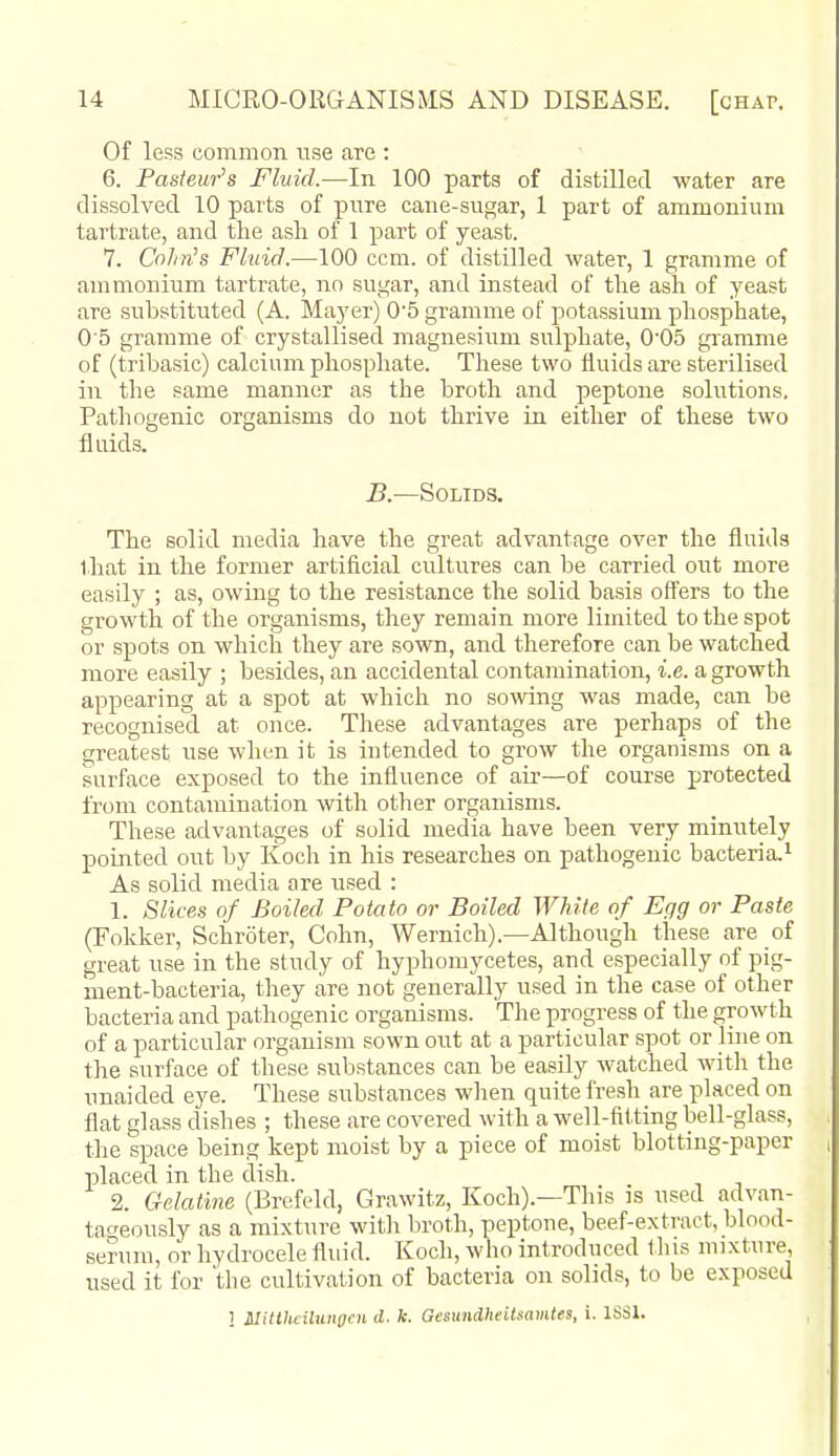 Of less common use are : 6. Pasteur's Fluid.—In 100 parts of distilled water are dissolved 10 parts of pnre cane-sugar, 1 part of ammonium tartrate, and the asli of 1 part of yeast. 7. CoJin's Fluid.—100 com. of distilled water, 1 gramme of ammonium tartrate, no sugar, and instead of the ash of yeast are substituted (A. Mayer) 0'5 gramme of potassium phosphate, 0'5 gramme of crystallised magnesium sulphate, 0'05 gramme of (tribasic) calcium phosphate. These two fluids are sterilised in the same manner as the broth and peptone solutions. Pathogenic organisms do not thrive in either of these two fluids. B.—Solids. The solid media have the great advantage over the fluids that in the former artificial cultures can be carried out more easily ; as, owing to the resistance the solid basis offers to the growth of the organisms, they remain more limited to the spot or spots on which they are sown, and therefore can be watched more easily ; besides, an accidental contamination, i.e. a growth appearing at a spot at which no sowing was made, can be recognised at once. These advantages are perhaps of the greatest use when it is intended to grow the organisms on a surface exposed to the influence of aii-—of course protected from contamination with other organisms. These advantages of solid media have been very minutely pouated out by Koch in his researches on pathogenic bacteria,^ As solid media are used : 1. Slices of Boiled Potato or Boiled White of Egg or Paste (Fokker, Schroter, Cohn, Wernich).—Although these are of great use in the study of hyphomycetes, and especially of pig- ment-bacteria, they are not generally used in the case of other bacteria and pathogenic organisms. The progress of the growth of a particular organism sown out at a particular spot or line on the surface of these substances can be easily watched with the unaided eye. These substances when quite fresh are placed on flat glass dishes ; these are covered with a well-fitting bell-glass, the space being kept moist by a piece of moist blotting-paper placed in the dish. 2. Gelatine (Brefeld, Grawitz, Koch).—This is used advan- tageously as a mixture with broth, peptone, beef-extract, blood- serum, or hydrocele fluid. Koch, who introduced this mixture, used it for 'the cultivation of bacteria on solids, to be exposed 1 Slitthciluiigen d. k. GcsundheiUamtes, i. ISSl.