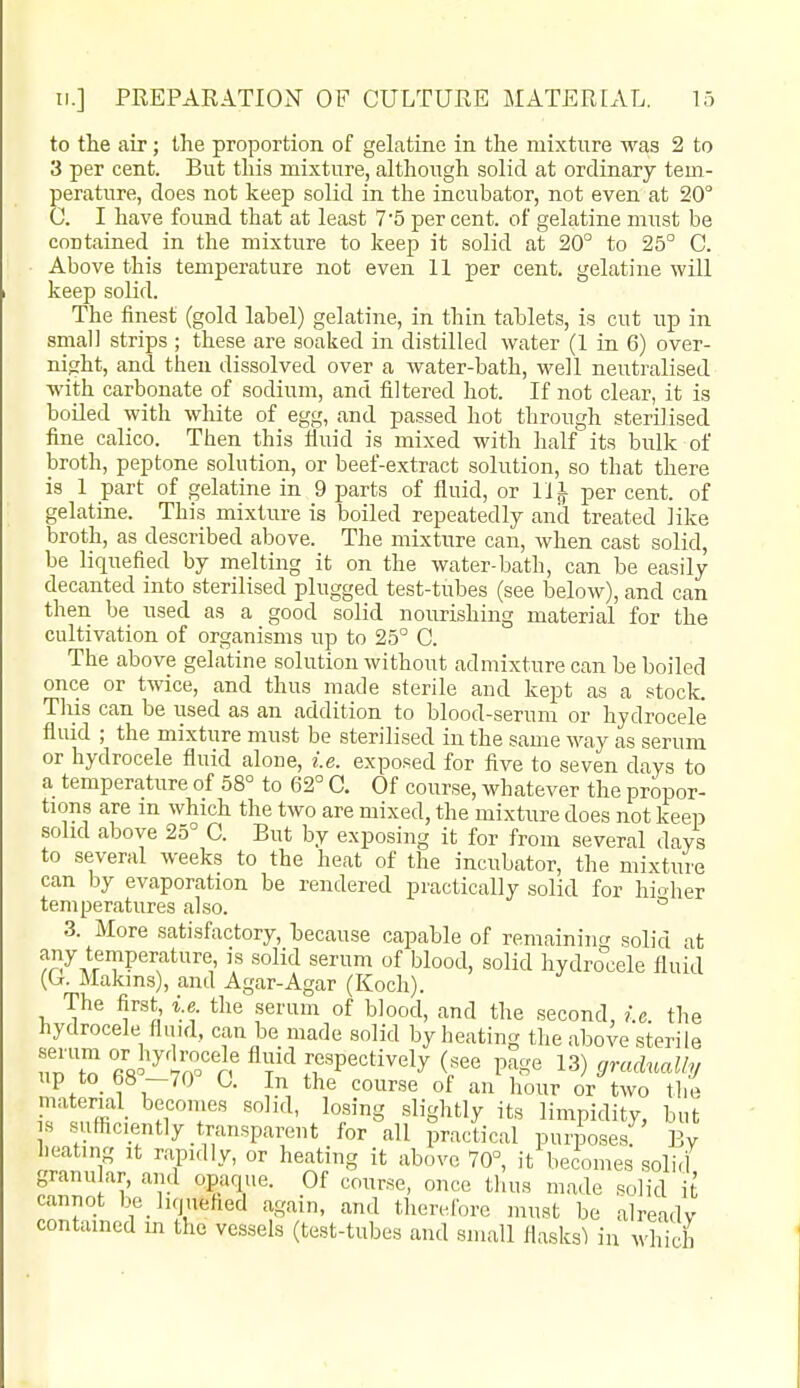 to the air; the proportion of gelatine in the mixture was 2 to 3 per cent. But this mixture, althoiigh solid at ordinary tem- perature, does not keep solid in the incubator, not even at 20 C. I have found that at least 7'5 per cent, of gelatine must be contained in the mixture to keep it solid at 20° to 25° C. Above this temperature not even 11 per cent, gelatine will keep solid. The finest (gold label) gelatine, in thin tablets, is cut up in small strips ; these are soaked in distilled water (1 in 6) over- night, and then dissolved over a water-bath, well neutralised with carbonate of sodium, and filtered hot. If not clear, it is boiled with white of egg, and passed hot through sterilised fine calico. Then this fiuid is mixed with half its bulk of broth, peptone solution, or beef-extract solution, so that there is 1 part of gelatine in 9 parts of fluid, or 11^ per cent, of gelatiae. This mixture is boiled repeatedly and treated like broth, as described above. The mixture can, Avhen cast solid, be liquefied by melting it on the water-bath, can be easily decanted into sterilised plugged test-tubes (see below), and can then be used as a good solid nourishing material for the cultivation of organisms up to 25° C. The above gelatine solution without admixture can be boiled once or twice, and thus made sterile and kept as a stock. Tills can be used as an addition to blood-serum or hydrocele fluid ; the mixture must be sterilised in the same way as serum or hydrocele fluid alone, i.e. exposed for five to seven days to a temperature of 58° to 62° C. Of course, whatever the propor- tions are m which the two are mixed, the mixture does not keep solid above 25° C. But by exposing it for from several days to several weeks to the heat of the incubator, the mixture can by evaporation be rendered practically solid for hioher temperatures also. ° 3. More satisfactory, because capable of remaining solid at any temperature, is .solid serum of blood, solid hydrocele fluid (Cj. Makins), and Agar-Agar (Koch). The iirst i.e the serum of blood, and the second, /.c. the hydrocele fiu.d, can be made solid by heating the above sterile fi« '^'ino'^Jf Pectively (see page 13) gradually up to 68 -70° C. In the course of an hour or two the material becomes solid, losing slightly its limpidity but IS sufficiently transparent for all ^^ractical pui^ose?' By heating it rapidly, or heating it above 70°, it becomes solirl granu ar, and opaque. Of course, once tlm.s made solid it cannot be_ liquefied again, and therefore must be already contained in the vessels (test-tubes and small flasks^ in