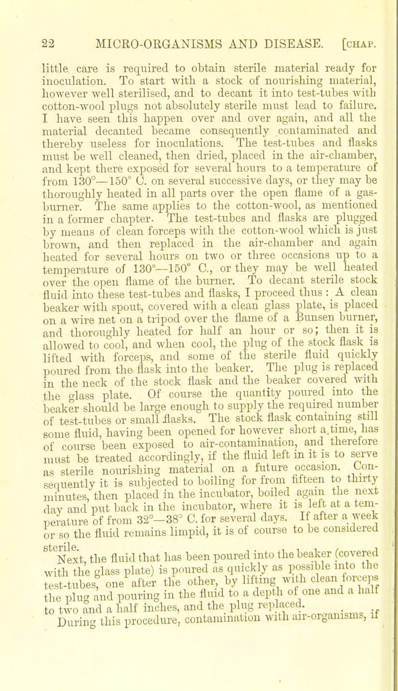 little care is required to obtain sterile material ready for inoculation. To start witb a stock of nourishing material, however well sterilised, and to decant it into test-tubes with cotton-wool plugs not absolutely sterile must lead to failure. I have seen this happen over and over again, and all the material decanted became consequently contaminated and thereby useless for inoculations. The test-tiibes and flasks must be well cleaned, then dried, placed in the air-chamber, and kept there exposed for several hours to a temperature of from 130°—150° 0. on several successive day.s, or they may be thoroughly heated in all parts over the open flame of a gas- burner. The same applies to the cotton-wool, as mentioned in a former chapter- The test-tubes and flasks are plugged by meaus of clean forceps with the cotton-wool which is just brown, and then replaced in the air-chamber and again heated for several hours on two or three occasions up to a temperature of 130°—150° C, or they may be well heated over the ojDeu flame of the burner. To decant sterile stock fluid into these test-tubes and flasks, I proceed thus : _ A clean beaker with spout, covered with a clean glass plate, is placed on a wire net on a tripod over the flame of a Bunsen burner, and thoroughly heated for half an hour or so) then it is allowed to cool, and when cool, the plug of the stock flask is lifted with forceps, and some of the sterile fluid quickly poured from the flask into the beaker. The plug is replaced in the neck of the stock flask and the beaker covered with. the fdass plate. Of course the quantity poured into the beaker should be large enough to supply the required number of test-tubes or small flasks. The stock flask contammg still some fluid, having been opened for however short a time, has of course been exposed to air-contamination, and therefore must be treated accordingly, if the fluid left in it is to serve a-* sterile nourishing material on a future occasion. Con- sequently it is subiected to boiling for from fifteen to thu-ty minutes, then placed in the incubator, boiled again the next day and put back in the incubator, where it is left at a tem- perature of from 32°-38° C. for several days. If after a week or so the fluid remains limpid, it is of course to be considered Next, the fluid that has been poured into the beaker (covered with the glass plate) is iDOured as quickly as possible into the I t-tubest one after the other, by lifting with clean forceps the plug and pouring in the fluid to a depth of one and a half to two and a half inches, and the plug rep aced. _ During this procedure, contamination with au-orgamsms, if