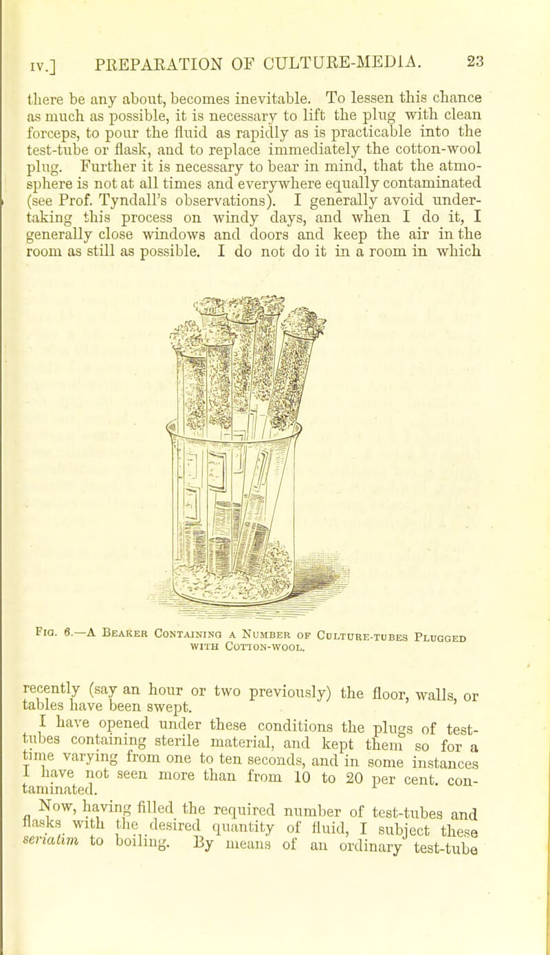 there be any about, becomes inevitable. To lessen this chance as much as possible, it is necessary to lift the plug with clean forceps, to pour the fluid as rapidly as is practicable into the test-tube or flask, and to replace immediately the cotton-wool plug. Further it is necessary to bear in mind, that the atmo- sjihere is not at all times and everywhere equally contaminated (see Prof. Tyndall's observations). I generally avoid under- taking this process on wiady days, and when I do it, I generally close windows and doors and keep the air in the room as still as possible. I do not do it in a room in which Via. e.—A Beaker Containing a Number of Colture-tubes Plugged WITH Cotton-wool. recently (say an hour or two previously) the floor, walls, or tables have been swept. I have opened under these conditions the plugs of test- tubes containing sterile material, and kept them so for a time varying from one to ten seconds, and in some instances i have not seen more than from 10 to 20 per cent, con- taminated. Now, having filled the required number of test-tubes and flasks with tlie desired quantity of fluid, I subject these senaiim to boiling. By means of an ordinary test-tube