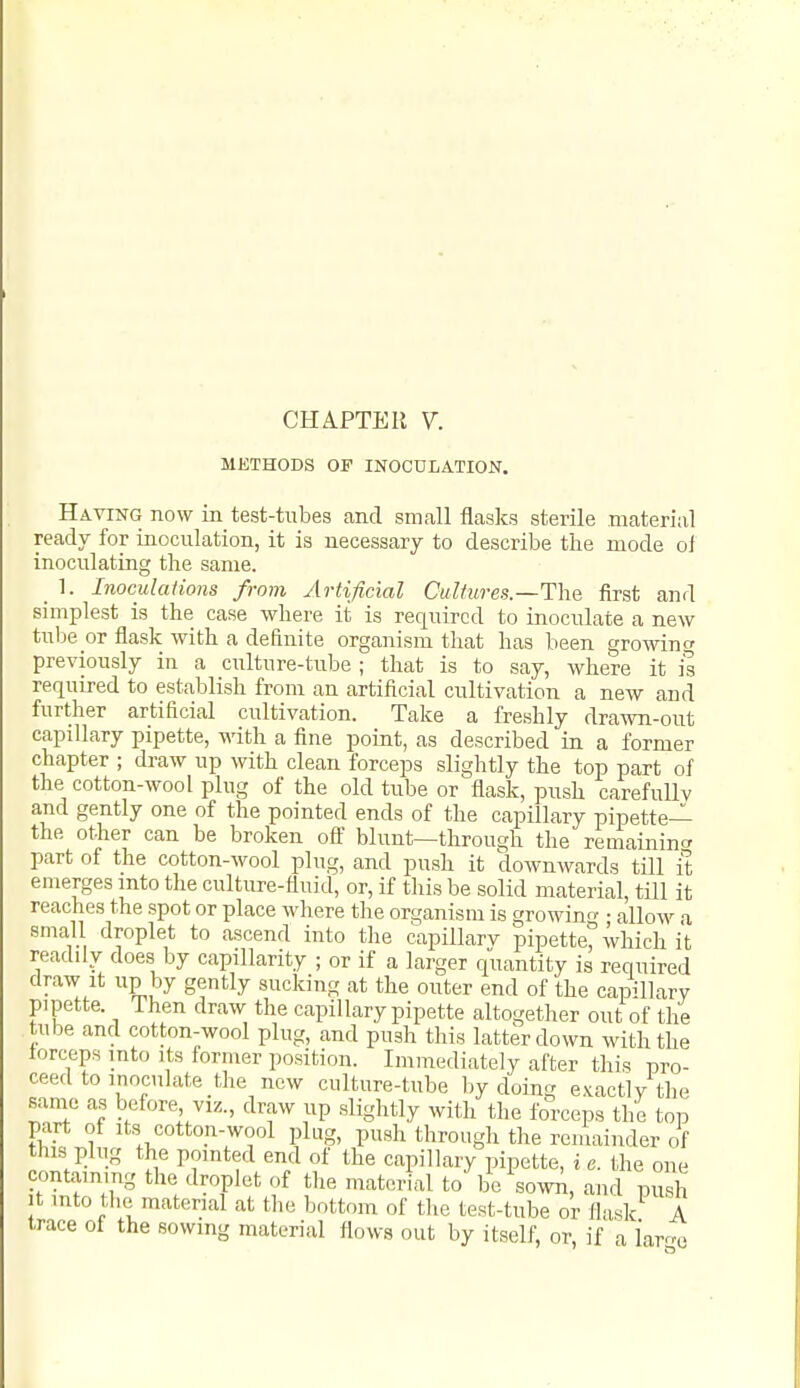 METHODS OF INOCULATION. Having now in test-tubes and small flasks sterile materiiil ready for inoculation, it is necessary to describe the mode of inoculating the same. _ 1. Inoculations from Artificial Cultures.—The first and simplest is the case where it is required to inoculate a new tube or flask with a definite organism that has been growincr previously in a culture-tube ; that is to say, where it is required to establish from an artificial cultivation a new and further artificial cultivation. Take a freshly drawn-out capillary pipette, with a fine point, as described in a former chapter ; draw up with clean forceps slightly the top part of the cotton-wool plug of the old tube or flask, push carefuUv and gently one of the pointed ends of the capillary pipette-^ the other can be broken off blunt—through the remaininc^ part of the cotton-wool plug, and push it downwards till it emerges mto the culture-fluid, or, if this be solid material, tUl it reaches the spot or place where the organism is growing • allow a small droplet to ascend into the capillarv pipette, which it readily does by capillarity ; or if a larger quantity is required draw It up by gently sucking at the outer end of the capillary pipette. Then draw the capillary pipette altogether out of the tube and cotton-wool plug, and push this latter down with the lorceps into its former position. Immediately after this pro- ceed to inoculate the new culture-tube by doijig exactly the same as before viz., draw up slightly with the forceps the top part of Its cotton-wool plug, push through the remainder of this plug the pointed end of the capillary pipette, i e. the one containing the droplet of the material to be sowA, and push It into the material at the bottom of the test-tube or flask A trace of the sowing material flows out by itself, or, if a iarr^e