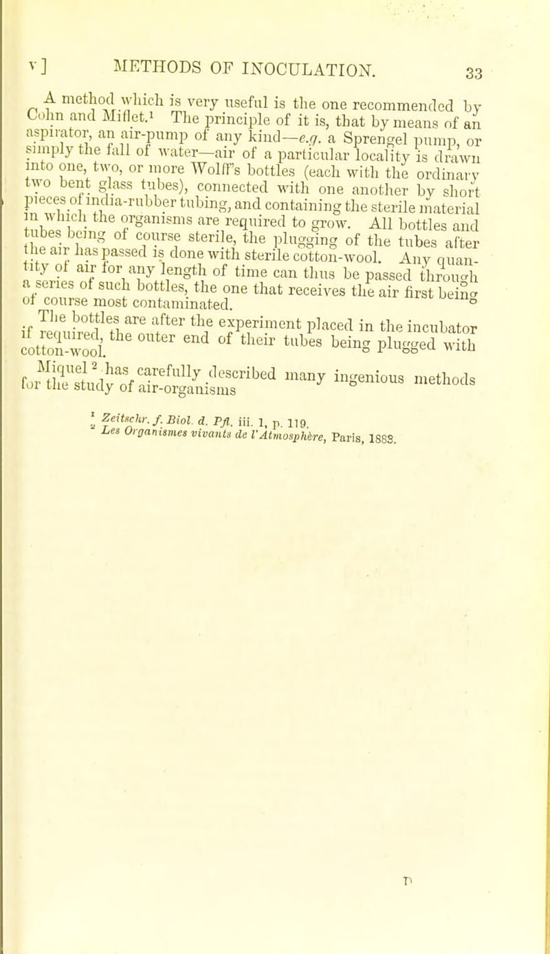 A method M-hich is very useful is the one recommended by C.Im and Miflet.i The principle of it is, that by means of an aspirator, an air-pnmp of any kind-e,<7. a Spren-el pump, or sniiply the fall of water-air of a particular locaHty is drawn into one two, or more Wolff's bottles (each with the ordinarv two bent glass tubes), connected with one another by short pieees o india-rubber tubing, and containing the sterile material uZ.\ ■ ^g'™'^^^ are required to grow. All bottles and t e4 Wl. T■''^ '''''h'^'^ Plggig of the tubes after he air has passed is done with sterile cotton-wool. Any quan- tity ol air lor any length of time can thus be passed throuc^h a series of such bottles, the one that receives the air first be nc^ of course most contaminated. ° Tlie bottles are after the experiment placed in the incubator ifoSoi ''''''' ^-o plugged wLh JuSj^fSj^Si^r'^'^' ^^^ I ZeiUehr. f. Biot d. Pfl. iii. 1, p. 1,9 I^es Oigammes vivanls da VAtmosphire, Paris, 188S.