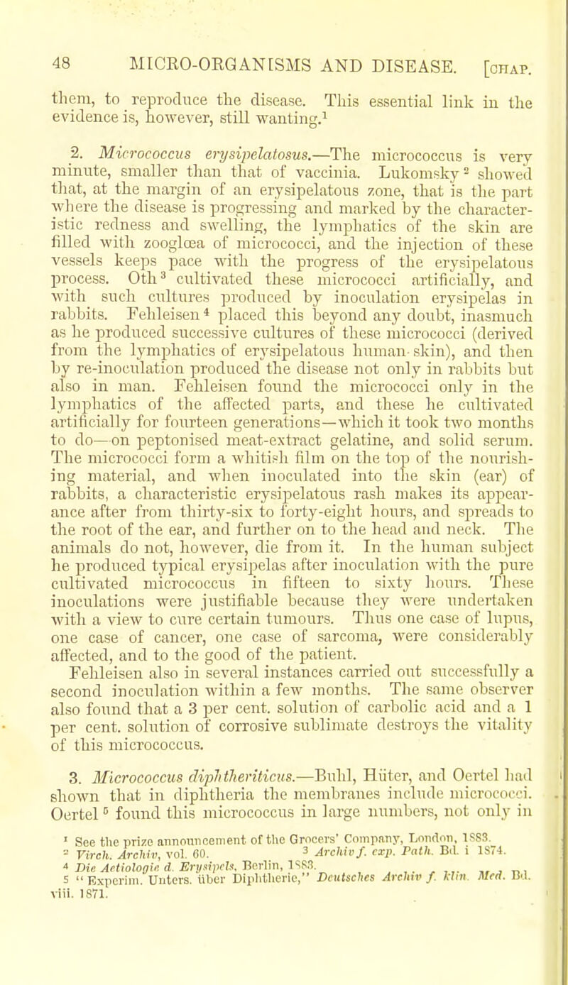 them, to reproduce the disease. This essential link in the evidence is, however, still wanting.^ 2. Micrococcus erysipelatosus.—The micrococcus is very minute, smaller tlian that of vaccinia. Lukomsky^ shoM-ecl tliat, at the margin of an erysipelatous zone, that is the part where the disease is progressing and marked by the character- istic redness and swelling, the lymphatics of the skin are filled with zoogloea of micrococci, and the injection of these vessels keeps pace with the progress of the erysipelatous process. 0th ^ cultivated these micrococci artificially, and with such cultures produced by inoculation erysipelas in rabbits. Fehleisen * placed this beyond any doubt, inasmuch as he produced successive cultures of these micrococci (derived from the lymphatics of erysipelatous human skin), and then by re-inoculation produced the disease not only in rabbits biit also in man. Fehleisen found the micrococci only in the lymphatics of the aff'ected parts, and these he cultivated artificially for fourteen generations—which it took two months to do—on peptonised meat-extract gelatine, and solid serum. The micrococci form a whiti.=h film on the top of the nourish- ing material, and wlien inoculated into the skin (ear) of rabbits, a characteristic erysipelatous rash makes its appear- ance after from thirty-six to forty-eight hours, and spreads to the root of the ear, and further on to the head and neck. The animals do not, however, die from it. In the liuman subject he produced typical erysipelas after inoculation with the pure cultivated micrococciis in fifteen to sixty hours. These inoculations were justifiable because they were undertaken with a view to cure certain tumours. Thus one case of lupus, one case of cancer, one case of sarcoma, were considerably aff'ected, and to the good of the patient. Fehleisen also in several instances carried out successfully a second inoculation within a few months. The same observer also found that a 3 per cent, solution of carbolic acid and a 1 per cent, solution of corrosive sublimate destroys the vitality of this micrococcus. 3. Micrococcus dipJitJienticus.—Buhl, Hiiter, and Oertel had shown that in diphtheria the membranes include micrococci. Oertel found this micrococcus in large numbers, not only in ' See the prize aTinnuiieement of the Grocers' Company, London, 1SS3. = Virch. Archiv, vol. CO. 3 Archivf. cxp. Path. Bil. i 1S74.  Die Aetiologii: d. ErysipcU, JicrVm, I'^f.S. . ,. „ . t> i 5 Experim. Uutcrs. iiber Diphtlierie, Deutsches Arehiv f. kini Med. Bd. viii. 1871.