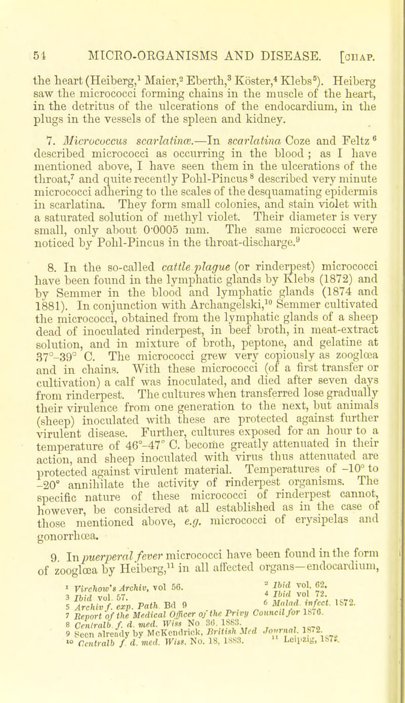 the heart (Heiberg,^ Maier,^ Ebertli,^ Koster,* Klebs^). Heiberg saw the micrococci forming chains in the muscle of the heart, in the detritus of the ulcerations of the endocardium, in the plugs in the vessels of the spleen and kidney. 7. Micrococcus scarlatinm.—In scarlatina Coze and Feltz ® described micrococci as occurring in the blood ; as I have mentioned above, I have seen them in the ulcerations of the throat,^ and quite recently Pohl-Pincus^ described very minute micrococci adhering to the scales of the desquamating epidermis in scarlatina. They form small colonies, and stain violet mth a saturated solution of methyl violet. Their diameter is very small, only about 0'0005 mm. The same micrococci were noticed by Pohl-Pincus in the throat-discharge.'- 8. In the so-called cattle plague {ot rinderpest) micrococci have been found in the lymphatic glands by Klebs (1872) and by Semmer in the blood and lymphatic glands (1874 and 1881). In conjunction with Archangelski,^ Semmer cultivated the micrococci, obtained from the lymphatic glands of a sheep dead of inoculated rinderpest, in beef broth, in meat-extract solution, and in mixture of broth, peptone, and gelatine at .S7°-39'' C. The micrococci grew very copiously as zooglcca and in chains. With these micrococci (of a first transfer or cultivation) a calf was inoculated, and died after seven days from rinderpest. The cultures when transferred lose gradually their virulence from one generation to the next, but animals (sheep) inoculated Avith these are protected against further virulent disease. Further, cultures exposed for an hour to a temperature of 46°-47° C. becoriie greatly attenuated in their action, and sheep inoculated with virus thus attenuated are protected against virulent material. Temperatures of -10° to -20° annihilate the activity of rinderpest organisms. The specific nature of these micrococci of rinderpest cannot, however, be considered at all established as in the case of those mentioned above, e.g. micrococci of erysipelas and gonorrhoea. 9 In puerperal fever micrococci have been found in the form of zoogtea by Heiberg, in all alFected organs-endocardium, I Virchow's Archiv, vol 56. = vol. 62. 3 Ibid vol 57. y.' f2- 5 Archiv f. cxp. Path. Bd 9 .„ „ . ^ * ^','A: I'^^a ' 7 Report of the Medical Officer oj the Privy Council for l^iO. B Ccniralb.f d. med. Wiss No 36 1883 9 yeoii .ilreudy by McKendriok, British iled .Toiminl. IS.2 ^'■ Ccntralb f d vied. JKus. No. IS, ISS.-i.  teu^zig, l!>7?.