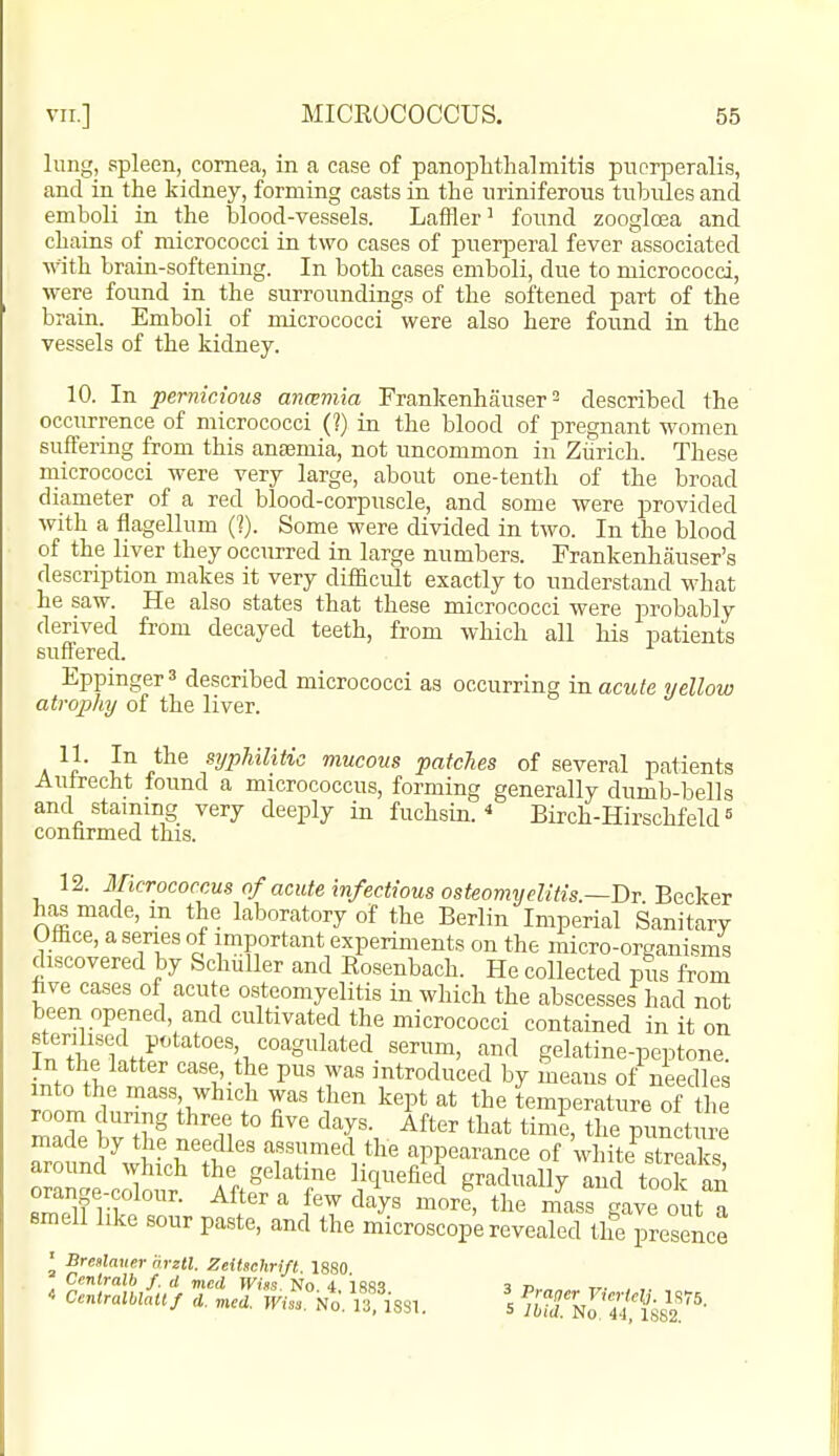 lung, spleen, cornea, in a case of panophthalmitis pucrperalis, and in the kidney, forming casts in the iiriniferous tubules and emboli in the blood-vessels. Laffler' found zoogloea and chains of micrococci in two cases of puerperal fever associated with brain-softening. In both cases emboli, due to micrococci, were found in the surroundings of the softened part of the brain. Emboli of micrococci were also here found in the vessels of the kidney. 10. In pernicious anwmia Frankenhauser ^ described the occurrence of micrococci (?) in the blood of pregnant women suffering from this aneemia, not uncommon in Zurich. These micrococci were very large, about one-tenth of the broad diameter of a red blood-corpuscle, and some were provided with a flagellum (I). Some were divided in two. In the blood of the liver they occurred in large numbers. Frankenhauser's description makes it very diflScult exactly to understand what he saw. He also states that these micrococci were probably derived from decayed teeth, from which all his patients suffered. Eppinger^ described micrococci as occurring in acute yellow atrophy of the liver. V' ^^ }^^^ syphilitic mucous patches of several patients Auirecht found a micrococcus, forming generally dumb-bells and staining very deeply in fuchsin. Birch-HirschfekP confirmed this. 12. Micrococcus of acute infectious osteomyelitis.~Dr Becker has made, m the laboratory of the Berlin Imperial Sanitary Office, a series of important experiments on the micro-organisms discovered by Schuller and Rosenbach. He collected pus from fave cases of acute osteomyelitis in which the abscesses had not been opened and cultivated the micrococci contained in it on fnVl rSn^' '^^^ gelatine-peptone. In the latter case the pus was introduced by means of needles into the mass which was then kept at the temperature of the room during three to five days. After that time, the puncture made by the needles assumed the appearance of white^streafs ^^^ ^^y^ ^ore, the mass gave out a smell like sour paste, and the microscope revealed the presence ^ Bre»lauer arztl. Zeitachrift. 1880