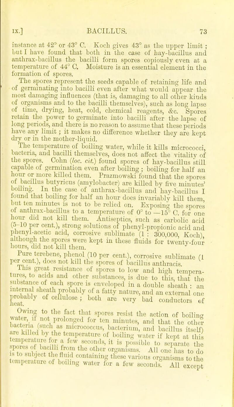 instance at 42° or 43° C. Koch gives 43° as the upper limit ; but I have found that both in the case of hay-bacillus and anthrax-bacillus the bacilli form spores copiously even at a temperatiu-e of 44° C. Moisture is an essential element in the formation of spores. The spores represent the seeds capable of retaining life and of germinating into bacilli even after what would appear the most damaging influences (that is, damaging to all other lands of organisms and to the bacilli themselves), such as long lapse of time, drying, heat, cold, chemical reagents, &c. Spores retain the power to germinate into bacilli' after the lapse of long periods, and there is no reason to assume that these periods have any limit; it makes no difference whether they are kept diy or in the mother-liquid. The temperature of boiliag water, while it kills micrococci, bacteria, and bacilli themselves, does not affect the vitality of the spores. Cohn {he. cit.) found spores of hay-bacillus still capable of germination even after boiling ; boiling for half an hour or more killed them. Prazmowsld found that the spores of bacillus butyricus (amylobacter) are killed by five minutes' boiling In the case of anthrax-bacillus and hay-bacillus I loimd that boiling for half an hour does invariably kill them but ten minutes is not to be relied on. Exposing the spores of antlirax-bacillus to a temperature of 0° to —15° C. for one hour did not kill them. Antiseptics, such as carbolic acid (5-10 per cent.), strong solutions of phenyl-propionic acid and phenyl-acetic acid, corrosive sublimate (1 : 300,000, Koch) although the spores were kept in these fluids for twenty-four hours, did not kill them. Pure terebene, phenol (10 per cent.), corrosive .sublimate (1 per cent.), does not kill the spores of baciUus anthracis ihi.s great resistance of spores to low and high tempera- tures, to acids and other substances, is due to this, that the substance of each spore is enveloped in a double sheath : an intemal sheath prolmbly of a fatty nature, and an external one C °^'^'^^^^lse ; both are very bad conductors of Owing to the fact tliat spores resist the action of boilinc^ water,_il not prolonged for ten minutes, and that the oth°? nrr ufltl? bacterium, and bacillus itself) are killed by the temperature of boiling water if kept at this temperature for a few seconds, it is p,';;.«ibie to s ^rate Se spores of bacilli from the other organisms. All one has to do IS to subject the fluid containing these various organisms t^the temperature of boiling water for a few seconds! AU except
