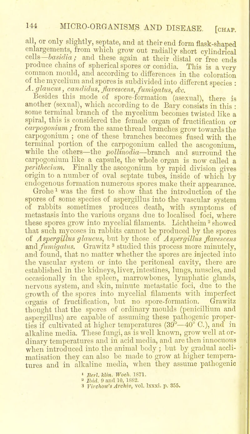 fill, or only slightly, septate, and at their end form flask-shaped enlargements, from which grow out radially short cylindrical cells—basidia; and these again at their distal or free ends produce chains of spherical spores or conidia. This is a very common mould, and according to differences in the coloration of the mycelium and spores is subdivided into different species : A.glaucus, candidus, flavescens,fuinigatus, &c. Besides this mode of spore-formation (asexual), there is another (sexual), which according to de Bary consists in this : some terminal branch of the mycelium becomes twisted like a spiral, this is considered the female organ of fructification or carpogonium ; from the same thread branches grow towards the carpogonium ; one of these branches becomes fused with the terminal portion of the carpogonium called the ascogonium, while the others—the iwllinodia—branch and surround the carpogonium like a capsule, the whole organ is now called a perithecium. Finally the ascogonium by rapid division gives origin to a number of oval septate tubes, inside of which by endogenous formation numerous spores make their appearance. Grolie^ was the first to show that the introduction of the spores of some species of aspergillus into the vascular system of rabbits sometimes produces death, with symptoms of metastasis into the various organs due to localised foci, where these spores grow into mycelial filaments. Lichtheim ^ showed that such mycoses in rabbits cannot be produced by the .spores of Aspergillus glaucvs, but by those of Aspergillus flavescens and fumigdtus. Grawitz ^ .stiidied this process more minutely, and found, that no matter whether the spores are injected into the vascular sj^stem or into the peritoneal cavity, there are established in the kidneys, liver, intestines, lungs, muscles, and occasionally in the spleen, marrowbones, lymphatic glands, nervous system, and skin, minute metastatic foci, due to the growth of the sj^ores into mycelial filaments with imperfect organs of fructification, but no spore-formation. Grawitz thought that the spores of ordinary moulds (penicillium and aspergillus) are capable of assuming these pathogenic proper- ties if cultivated at higher temperatures (39°—40° C), and in alkaline media. These fungi, as is well kno\\'n, grow well at or- dinary temperatures and in acid media, and are then innocuous when introduced into the animal body ; but by gradual accli- matisation they can also be made to grow at higher tempera- tures and in alkaline media, when they assume pathogenic ' Berl. kliii. Wocli. 1S71. = Jhid. !) and 10, 1882.