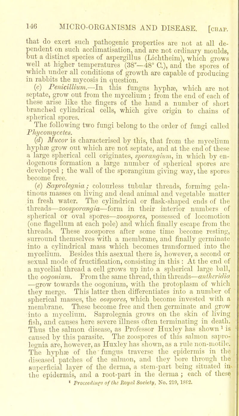 that do exert siich pathogenic properties are not at all de- pendent oil such acclimatisation, and are not ordinary moulds, but a distinct species of aspergillus (Lichtheim), which grows well at higher temperatures (38°—48° C), and the spores of which under all conditions of growth are capable of producing in rabbits the mycosis in question. (c) Penicillium.—In this fungus hyphse, which are not septate, grow out from the mycelium ; from the end of each of these arise like the fingers of the hand a number of short branched cylindrical cells, which give origin to chains of spherical spores. The following two fungi belong to the order of fungi called Phycomycetes. (d) Mucor is characterised by this, that from the mycelium hj^Dhse grow out which are not septate, and at the end of these a large spherical cell originates, sporangium, in which by en- dogenous formation a large number of spherical spores are developed ; the wall of the sporangium giving way, the spores become free. (e) Saproleg7iia; colourless tubular threads, forming gela- tinous masses on living and dead animal and vegetable matter in fresh water. The cylindrical or flask-shaped ends of the threads—zoosjjorangia—form in their interior numbers of spherical or oval spores-—zoospores, possessed of locomotion (one flagellum at each pole) and which finally escape from the threads. These zoospores after some time become resting, surround themselves Math a membrane, and finally germinate into a cylindrical mass which becomes transformed into the mycelium. Besides this asexual there is, however, a second or sexual mode of fructification, consisting in this : At the end of a mycelial thread a cell grows up into a sjiherical large ball, the oogonium. From the same thread, thin threads—aiitheridia —grow towards the oogonium, with the protoplasm of which they merge. This latter then differentiates into a number of spherical masses, the oospores, which become invested with a membrane. These become free and then germinate and grow into a mycelium. Saprolegnia grows on the skin of living fish, and causes here severe illness often terminating in death. Thus the salmon disease, as Professor Huxley has shown ^ is caused by this parasite. The zoospores of this salmon sapro- legnia are, however, as Huxley has sho^m, as a rule non-mot ile. The hyphso of the' fungus traverse the epidermis in the diseased patches of the salmon, and they biu'e through the superficial layer of the derma, a stem-part being situated in- the epidermis, and a root-part in the derma ; each of these  Procccdiiics of the Royal Society, No. 219, l?f2.
