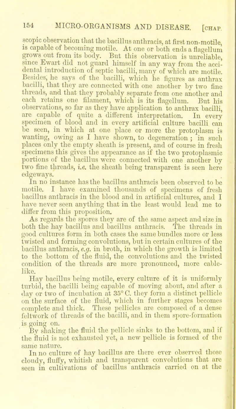 scopic observation that the bacillus anthracis, at first non-motile, is capable of becoming motile. At one or both ends a flagellum grows out from its body. But this observation is unreliable, since Ewart did not guard himself in any way from the acci- dental introduction of septic bacilli, many of which are motile. Besides, he says of the bacilli, which he figiu'es as anthrax bacilli, that they are comiected with one another by two fine threads, and that they probably separate from one another and each retains one filament, which is its flagellum. But his observations, so far as they have application to anthrax bacilli, are capable of quite a different interpretation. In every specimen of blood and in every artificial culture iDacilLi can be seen, in which at one place or more the protoplasm is wanting, owing as I have shown, to degeneration ; ia such places only the empty sheath is present, and of course in fresh speciaiens this gives the appearance as if the two protoplasmic portions of the bacillus were connected with one another by two fine threads, i.e. the sheath being transparent is seen here edgeways. In no instance has the bacillus anthracis been observed to lie motile. I have examined thousands of specimens of fresh bacillus anthracis in the blood and in artificial cultures, and I have never seen anything that in the least would lead me to dift'er from this proposition. As regards the spores they are of the same aspect and size in both the hay bacillus and bacillus anthracis. The threads in good cultures form in both cases the same bundles more or less twisted and forming convolutions, but in certain cultures of the bacillus anthracis, e.g. in broth, in. which the growth is limited to the bottom of the fluid, the convolutions and the twisted condition of the threads are more pronounced, more cable- like. Hay bacillus being motile, every culture of it is uniformly turbid, the bacilli being capable of moving about, and after a day or two of incubation at 35° C. they form a distinct peUicle on the surface of the fluid, which in further stages becomes complete and thick. These pellicles are composed of a dense feltwork of threads of the bacilli, and in them .spore-formation is going on. By shaking the fluid the pellicle sinks to the bottom, and if the fluid is not exhausted yet, a new pellicle is formed of the same nature. In no culture of liay bacillus are there ever observed those cloudy, fluffy, whitish and transparent convolutions that are seen in cultivations of bacillus anthracis carried on at the