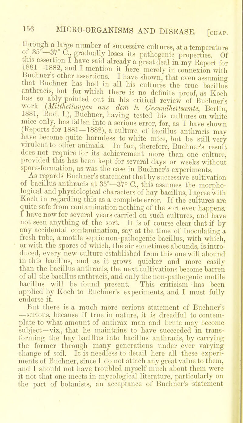 ^Yll^^ o^l^?P number of successive cultures, at a temperature ot 6b—S7 C,, gradually loses its pathogenic properties. Of this assertion I have said already a great deal in my Report for i:. it ^ere merelv in connexion witli Luchner s other assertions. I have shown,' that even assumiii that Buchner has had in all his cultures the true bacillus anthracis, but for which there is no definite proof, as Koch has so ably pointed out in his critical review of Buchner's work {MiUheihimjen aiis dem Ic. Gesunclheitsamte, Berlin, 1881, End. I.), Buchner, having tested his cultures on white mice only, has fallen into a serious error, for, as I have shown (Reports for 1881—1882), a culture of bacillus anthracis muv have become quite harmless to white mice, but be still very virulent to other animals. In fact, therefore, Buchner's result does not re(|uire for its achievement more than one culture, provided this has been kept for .several days or weeks without spore-formation, as M'as the case in Buchner's experiments. As regards Buchner's statement that by successive cultivation of bacillus anthracis at 35°—37° C, this assumes the morpho- logical and physiological characters of hay bacillus, I agree with Koch in regarding this as a complete error. If the cultures are quite safe from contamination nothing of the sort ever happens. I have now for several years carried on such cultures, and have not seen anything of the sort. It is of course clear that if by any accidental contamination, say at the time of inoculating a fresh tube, a motile septic non-pathogenic bacillu.s, with which, or with the spores of which, the air sometimes abounds, is intro- duced, every new culture established from this one will abound in this bacillus, and as it grows quicker and more easily than the bacillus anthracis, the next cultivations Ijecome barren of all the bacillus anthracis, and only the non-pathogenic motile bacillus ^\dll be found present. Tliis criticism has been applied by Koch to Buchner's experiments, and I must fully endorse it. But there is a much more serious .statement of Buchner's —serious, because if true in nature, it is dreadful to contem- plate to what amount of anthrax man and brute may become .subject—viz., that he maintains to have succeeded in trans- forming the hay bacillus into bacillus anthracis, by carrying the former through many generations under ever varying change of soil. It is needless to detail here all these experi- ments of Buchner, since I do not attach any great value to them, and I .should not haA'e troubled myself much about them were it not that one meets in mj^cological literature, piarlicularly on the part of botanists, an acceptance of Buchner's statement