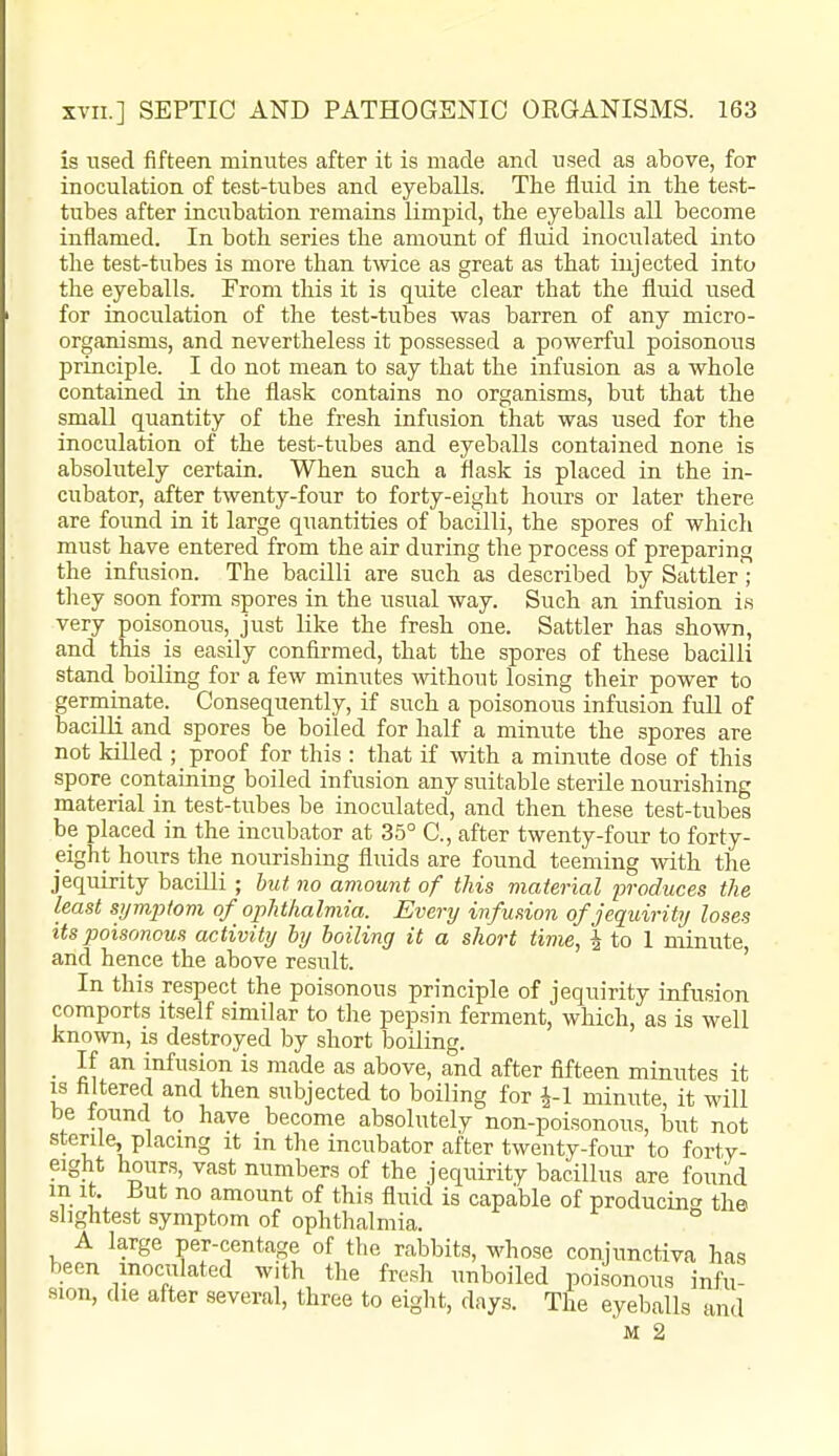 is used fifteen minutes after it is made and used as above, for inoculation of test-tubes and eyeballs. The fluid in the test- tubes after incubation remains limpid, the eyeballs all become inflamed. In both series the amount of fluid inoculated into the test-tubes is more than twice as great as that injected into the eyeballs. From this it is quite clear that the fluid used for inoculation of the test-tubes was barren of any micro- organisms, and nevertheless it possessed a powerful poisonous principle. I do not mean to say that the infusion as a whole contained in the flask contains no organisms, but that the small quantity of the fresh infusion that was used for the inoculation of the test-tubes and eyeballs contained none is absolutely certain. When such a flask is placed in the in- cubator, after twenty-four to forty-eight hours or later there are found in it large quantities of bacilli, the spores of which must have entered from the air during the process of preparing the infusion. The bacilli are such as described by Sattler; tliey soon form spores in the usual way. Such an infusion is very poisonous, just like the fresh one. Sattler has shown, and this is easily confirmed, that the spores of these bacilli stand boiling for a few minutes \vithout losing their power to germinate. Consequently, if such a poisonous infusion fuU of baciUi and spores be boiled for half a minute the spores are not killed ; proof for this : that if with a minute dose of this spore containing boiled infusion any suitable sterile nourishing material in test-tubes be inoculated, and then these test-tubes be placed in the incubator at 35° C, after twenty-four to forty- eight hours the nourishing fluids are found teeming mth the jequirity bacilli ; but no amount of this material produces the least symptom of oj^hthalmia. Every infusion of jequirity loses Us poisonous activity by boiling it a short time, j to 1 minute, and hence the above result. ' In this respect the poisonous principle of jequirity infusion comports itself similar to the pepsin ferment, which, as is well known, is destroyed by short Ijoiling. ■ CI ini'sion is made as above, and after fifteen minutes it IS filtered and then subjected to boiling for J-1 minute, it will be tound to have become absolutely non-poisonous, but not sterile, placing it in the incubator after twenty-four to forty- eight hours, vast numbers of the jequirity bacillus are fouAd m it. But no amount of this fluid is capable of producing the. slightest symptom of ophthalmia. A large per-centage of the rabbits, whose conjunctiva has been inoculated with the fre.sh unboiled poisonous infu- sion, die after several, three to eiglit, days. The eyeballs and M 2