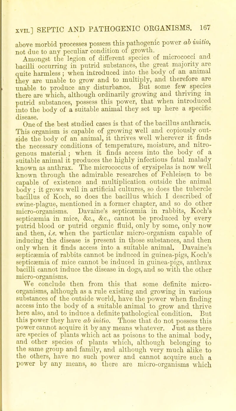 above morbid processes possess this pathogenic power ah vuiio, not due to any peculiar condition of growth. Amongst the legion of different species of micrococci and bacilli occurring in putrid substances, the great majority are quite harmless ; when introduced into the body of an animal they are unable to grow and to multiply, and therefore are unable to produce any disturbance. But some few species there are which, although ordinarily grooving and thriving in putrid substances, possess this power, that when introduced into the body of a suitable animal they set up here a specific disease. One of the best studied cases is that of the bacillus anthracis. This organism is capable of growing well and copiously out- side the body of an animal, it thrives well wherever it finds the necessary conditions of temperature, moisture, and nitro- genous material; when it finds access into the body of a suitable animal it produces the highly infectious fatal malady known as anthrax. The micrococcus of erysipelas is now well known through the admirable researches of Fehleisen to be capable of existence and multiplication outside the animal body ; it grows well in artificial cultures, so does the tubercle bacUlus of Koch, so does the bacillus which I described of smne-plague, mentioned in a former chapter, and so do other micro-organisms. Davaine's septicajmia in rabbits, Koch's septicaemia in mice, &c., &c., cannot be produced by every putrid blood or putrid organic fluid, only by some, only now and then, i.e. when the particular micro-organism capable of inducing the disease is present in those substances, and then only when it finds access into a suitable animal. Davaine's septicaemia of rabbits cannot be induced in guinea-pigs, Koch's septicaemia of mice cannot be induced in guinea-pigs, anthrax bacUli cannot induce the disease in dogs, and so with the other micro-organisms. We conclude then from this that some definite micro- organisms, although as a rule existing and growing in various substances of the outside world, have the power when finding access into the body of a suitable animal to grow and thrive here also, and to induce a definite pathological condition. But this power they have ab initio. Those that do not possess this power cannot acquire it by any means whatever. Just as there are species of plants which act as poisons to the animal body, and other species of plants which, although belonging to the same group and family, and although very much alike to the others, have no such power and cannot acquire such a power by any means, so there are micro-organisms which