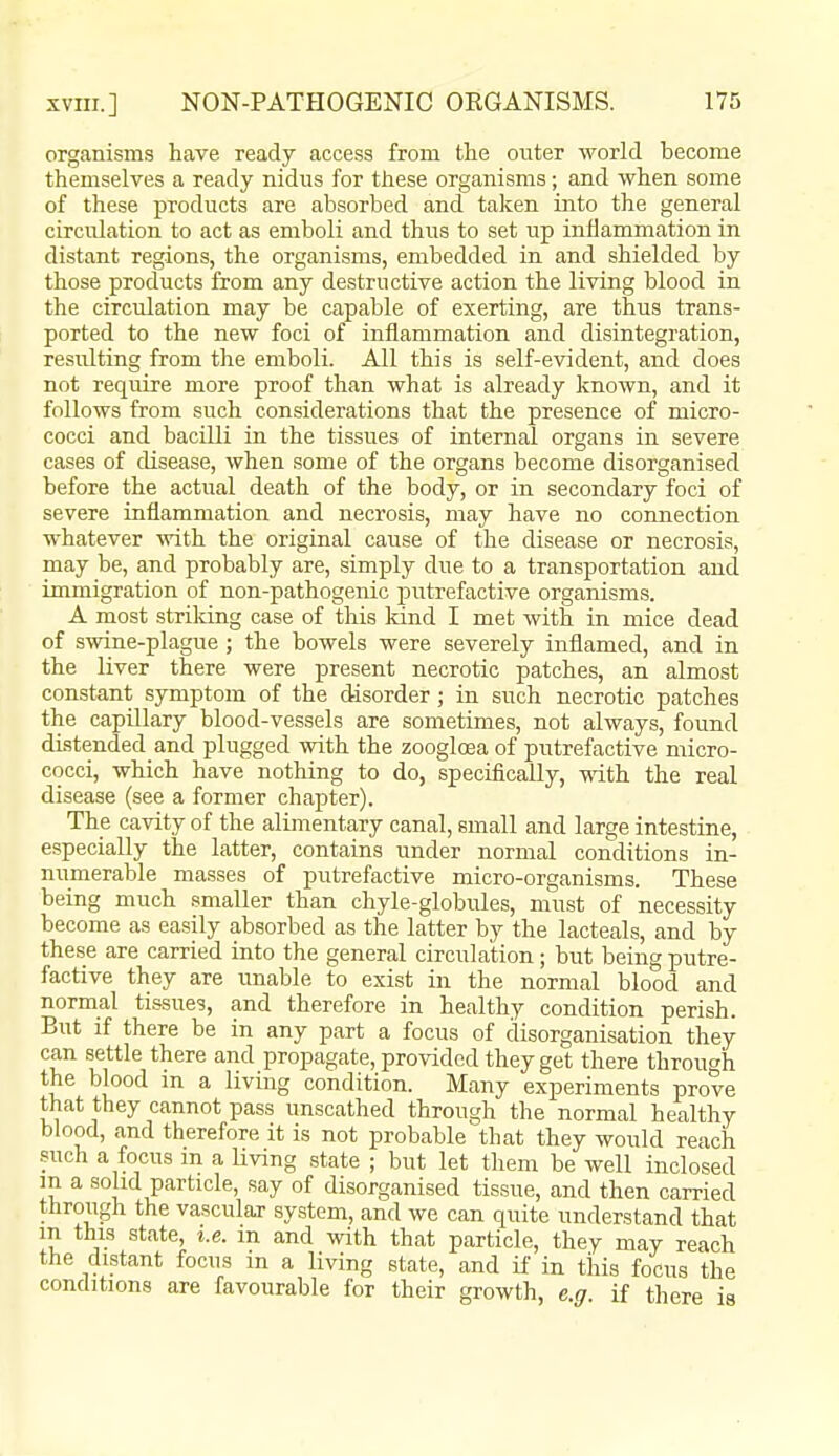 organisms have ready access from the outer ■world become themselves a ready nidus for these organisms; and when some of these products are absorbed and taken into the general circulation to act as emboli and thus to set up inflammation in distant regions, the organisms, embedded in and shielded by those products from any destructive action the living blood in the circulation may be capable of exerting, are thus trans- ported to the new foci of inflammation and disintegration, resulting from the emboli. All this is self-evident, and does not require more proof than what is already known, and it follows from such considerations that the presence of micro- cocci and bacilli in the tissues of internal organs in severe cases of disease, when some of the organs become disorganised before the actual death of the body, or in secondary foci of severe inflammation and necrosis, may have no connection whatever ■with the original cause of the disease or necrosis, may be, and probably are, simply due to a transportation and immigration of non-pathogenic putrefactive organisms. A most striking case of this kind I met with in mice dead of swine-plague; the bowels were severely inflamed, and in the liver there were present necrotic patches, an almost constant symptom of the disorder ; in such necrotic patches the capillary blood-vessels are sometimes, not always, found distended and plugged -with the zoogloea of putrefactive micro- cocci, which have nothing to do, specifically, ■with the real disease (see a former chapter). The ca-vity of the alimentary canal, small and large intestine, especially the latter, contains under normal conditions in- numerable masses of putrefactive micro-organisms. These being much smaller than chyle-globules, must of necessity become as easily absorbed as the latter by the lacteals, and by these are carried into the general circulation; but being putre- factive they are imable to exist in the normal blood and normal tissues, and therefore in healthy condition perish. But if there be in any part a focus of disorganisation they can settle there and propagate, provided they get there through the blood m a living condition. Many experiments prove that they cannot pass unscathed through the normal healthy blood, and therefore it is not probable that they would reach such a focus m a Uving state ; but let them be well inclosed m a solid particle, say of disorganised tissue, and then carried through the vascular system, and we can quite understand that m this state, i.e. m and with that particle, they may reach the distant focus m a living state, and if in this focus the conditions are favourable for their growth, e.g. if there is