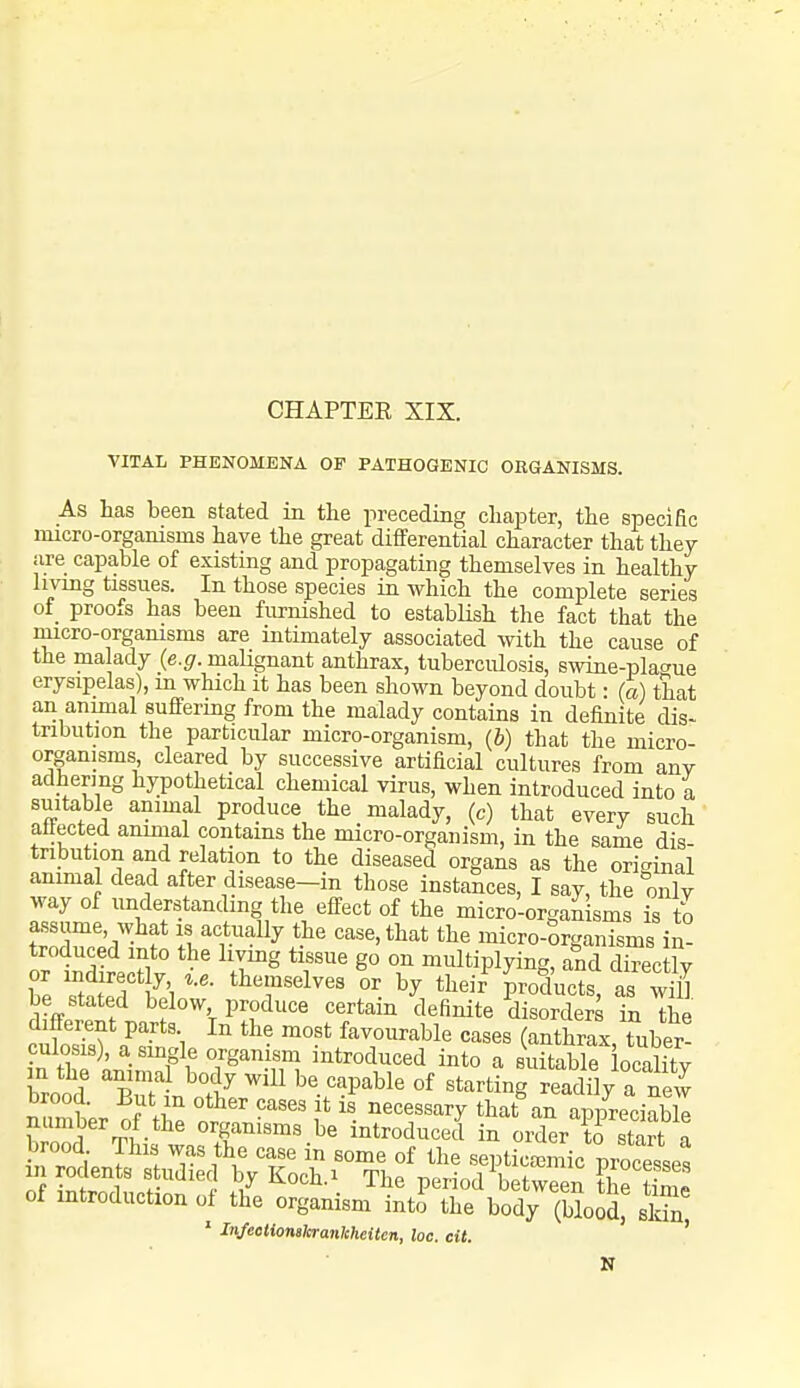 VITAL PHENOMENA OF PATHOGENIC ORGANISMS. As has been stated in the preceding chapter, the specific micro-organisms have the great differential character that they are capable of existing and propagating themselves in healthy living tissues. In those species in which the complete series of proofs has been furnished to establish the fact that the micro-orgamsms are intimately associated with the cause of the malady {e.g. malignant anthrax, tuberculosis, swine-plac^ue erysipelas), m which it has been shown beyond doubt • (a) that an animal suffering from the malady contains in definite dis- tribution the particular micro-organism, {h) that the micro- organisms cleared by successive artificial cultures from any adhermg hypothetical chemical virus, when introduced into a suitable animal produce the malady, (c) that every such attected ammal contains the micro-organism, in the same dis- tribution and relation to the diseased organs as the original animal dead after disease-in those instances, I say, the only way of understanding the effect of the micro-organ sms is to frX!:7-^f 1/actually the case, that the micro-Srganisms in- troduced into the hvmg tissue go on multiplying, and directly be Tttdif 1 '^''T'''^^^' by theif products, as wiU be stated below produce certain definite disorders in the different parts In the most favourable cases (anthrax, tuber- culosis), a smgle organism introduced into a suitable ocalitv of introduction of the organism into the body (bloSd' sSn ' Injeetionslerankheitcn, loc. cit. ' N