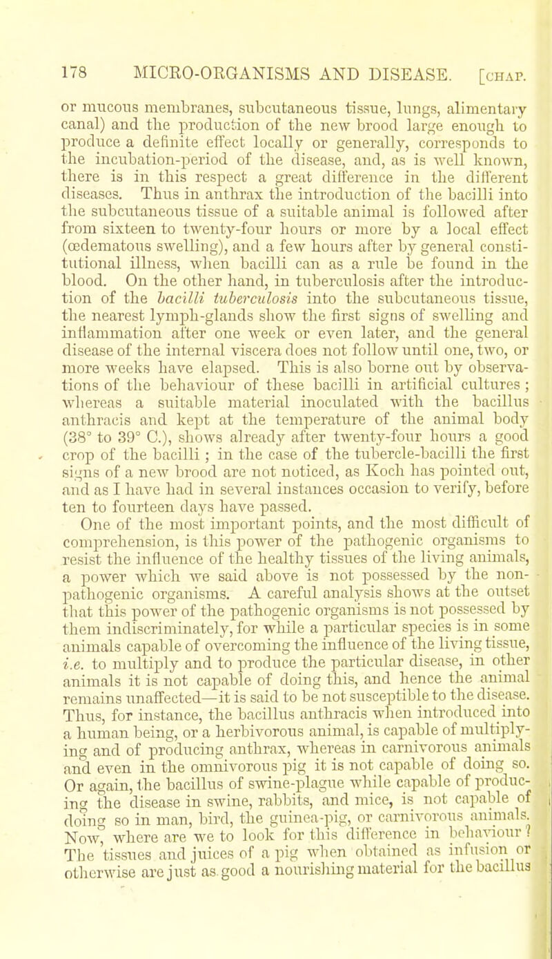 or mucous membranes, subcutaneous tissue, lungs, alimentary- canal) and tbe production of the new brood large enough to produce a definite effect locally or generally, corresponds to the incubation-period of the disease, and, as is Avell known, there is in this respect a great difference in the dilTerent diseases. Thus in anthrax the introduction of the bacilli into tlie subcutaneous tissue of a suitable animal is followed after from sixteen to twenty-four hours or more by a local effect (oedematous swelling), and a few hours after by general consti- tutional illness, wlien bacilli can as a rule he found in the blood. On the other hand, in tuberculosis after the introduc- tion of the bacilli iuherculosis into the subcutaneous tissue, the nearest lymph-glands show the first signs of swelling and inflammation after one week or even later, and the general disease of the internal viscera does not follow until one, two, or more weelcs have elapsed. This is also borne out by observa- tions of the behaviour of these bacilli in artificial cultures; whereas a suitable material inoculated with the bacillus anthracis and kept at the temperature of the animal body (38° to 39° C), shows alreadj^ after twenty-four hours a good crop of the bacilli; in the case of the tubercle-bacilli the first signs of a new brood are not noticed, as Koch has pointed out, and as I have had in several instances occasion to verify, before ten to fourteen days have passed. One of the most important points, and the most difficult of comprehension, is this power of the pathogenic organisms to resist the influence of the healthy tissues of the living animals, a power which we said above is not possessed by the non- pathogenic organisms. A careful analysis shows at the outset that this power of the pathogenic organisms is not possessed by them indiscriminately, for while a particular species is in some animals capable of overcoming the influence of the living tissue, i.e. to multiply and to produce the particular disease, in other animals it is not capable of doing this, and hence the animal remains unaffected—it is said to be not susceptible to the disease. Thus, for instance, the bacillus anthracis when introduced into a human being, or a herbivorous animal, is capable of multiply- ing and of producing anthrax, whereas in carnivorous animals and even in the omnivorous pig it is not capable of doing so. Or again, the bacillus of swine-plague while capable of produc- ing the disease in swine, rabbits, and mice, is not capable of dotng so in man, bird, the guinea-pig, or carnivorous animals Now, where are we to look for this difference in beha-\aour ? The 'tissues andjtticesof a pig when obtained as infusion or otherwise are just as. good a nourishing material for the bacillus