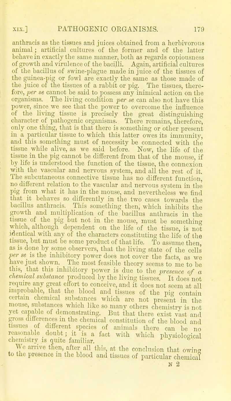 anthracis as the tissues and juices obtained from a herbivorous animal artificial cultures of the former and of the latter behave in exactly the same manner, both as regards coj^iousness of growth and virulence of the bacilli. Again, artificial cultures of the bacillus of swine-plague made in juice of the tissues of the guinea-pig or fowl are exactly the same as those made of the juice of the tissues of a rabbit or jDig. The tissues, there- fore, per se cannot be said to possess any inimical action on the organisms. The living condition per se can also not have this power, since we see that the power to overcome the influence of tlie li\Tng tissue is precisely the great distinguishing character of pathogenic organisms. There remains, therefore, only one thing, that is that there is something or other present in a particular tissue to which this latter owes its immunity, and this something must of necessity be connected with the tissue while alive, as we said before. Now, the life of the tissue in the pig cannot be different from that of the mouse, if by Hfe is understood the function of the tissue, the connexion with the vascular and nervous system, and all the rest of it. The subcutaneous connective tissue has no different function, no different relation to the vascular and nervous system in the pig from what it has in the mouse, and nevertheless we find that it behaves so differently in the two cases towards the bacillus anthracis. This something then, which inhibits the growth and multiplication of the bacillus anthracis in the tissue of the pig but not in the mouse, must be something which, although dependent on the life of the tissue, is not identical with any of the characters constituting the life of the tissue, but must be some product of that life. To assume then as is done by some observers, that the living state of the cells per se_ is the inhibitory power does not cover the facts, as we have just shown. The most feasible theory seems to me to be this, that tliis inhibitory power is due to the presence of a chemical substance produced by the living tissues. It does not require any great effort to conceive, and it does not seem at all improbable, that the blood and tissues of the pi*/ contain certain chemical substances which are not present in the mouse, substances which like so many others chemistry is not yet capable of demonstrating. But that there exist vast and gross differences m the chemical constitution of the blood and tissues of different species of animals there can be no reasonaljle _ doubt; it is a fact with which physioloo'ical chemistry is quite familiar. . ° We arrive then, after all this, at the conclusion that owino to the presence m the blood and tissues of particular chemical N 2