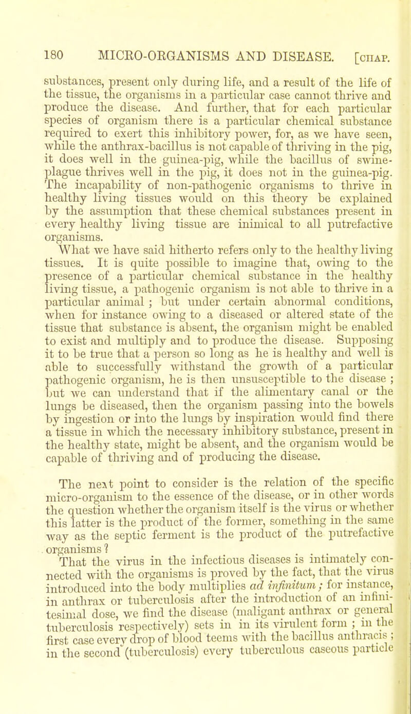 substances, present only during life, and a result of the life of the tissue, the organisms in a particular case cannot thrive and produce the disease. And further, that for each particular species of organism there is a particular chemical substance required to exert this inhibitory power, for, as we have seen, while the anthrax-bacillus is not capable of thriving in the pig, it does well in the guinea-pig, while the bacillus of swine- plague thrives well in the pig, it does not in the guinea-pig. The incapability of non-pathogenic organisms to thrive in healthy living tissues would on this theory be explained by the assumption that these chemical substances present in every healthy living tissue are inimical to all putrefactive organisms. What we have said hitherto refers only to the healthy living tissues. It is quite possible to imagine that, owing to the presence of a particular chemical substance in the healthy living tissue, a pathogenic organism is not able to thrive in a particular animal ; but under certain abnormal conditions, when for instance owing to a diseased or altered state of the tissue that substance is absent, the organism might be enabled to exist and multiply and to produce the disease. Supposing it to be true that a person so long as he is healthy and well is able to successfully withstand the growth of a particular pathogenic organism, he is then unsusceptible to the disease ; but we can imderstand that if the alimentary canal or the lungs be diseased, then the organism passing into the bowels by ingestion or into the lungs by inspiration would find there a tissue in which the necessary inhibitory substance, present in the healthy state, might be absent, and the organism would be capable of thriving and of producing the disease. The next point to consider is the relation of the specific micro-organism to the essence of the disease, or in other words the question whether the organism itself is the virus or whether this latter is the product of the former, something in the same way as the septic ferment is the product of the putrefactive ^ organisms ? That the virus in the infectious diseases is intimately con- nected with the organisms is proved by the fact, that the virus introduced into the body multiplies ad mfinitum ; for instance, in anthrax or tuberculosis after the introduction of an mfini- tesimal dose, we find the disease (maligant anthrax or general tuberculosis respectively) sets in in its virulent form ; ni the first case everv drop of blood teems with the bacillus anthracis ; in the second (tuberculosis) every tuberculous caseous particle