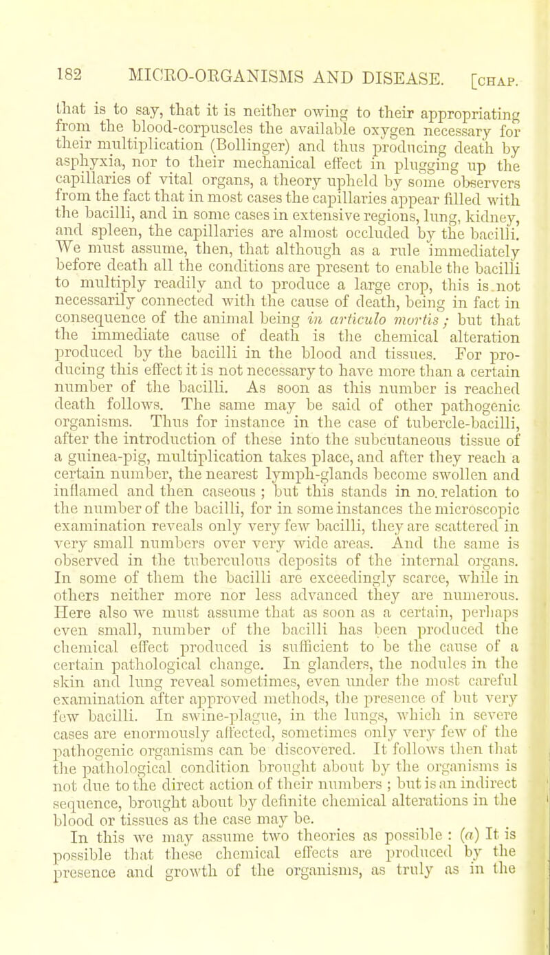 that is to say, that it is neither owing to their appropriating from the blood-corpuscles the available oxygen necessary for their multiplication (Bollinger) and thus producing death by asphyxia, nor to their mechanical effect in plugging up the capillaries of vital organs, a theory upheld by some oljservers from the fact that in most cases the capillaries appear filled with tlie bacilli, and in some cases in extensive regions, lung, kidney, and spleen, the capillaries are almost occluded by the bacilli. We must assume, then, that although as a rule immediately before death all the conditions are present to enable the bacilli to multiply readily and to produce a large crop, this is.not necessarily connected with the cause of death, being in fact in consequence of the animal being in articulo mortis ; but that the immediate cause of death is the chemical alteration produced by the bacilli in the blood and tissues. For pro- ducing this effect it is not necessary to have more than a certain number of the bacilli. As soon as this number is reached death follows. The same may be said of other pathogenic organisms. Thus for instance in the case of tubercle-bacilli, after the introduction of these into the subcutaneous tissue of a guinea-pig, multiplication takes place, and after they reach a certain number, the nearest lymph-glands become swollen and inflamed and then caseous ; but this stands in no. relation to the number of the bacilli, for in some instances the micro.5copic examination reveals only very few bacilli, they are scattered in very small numbers over very wide areas. And the same is observed in the tuberculous deposits of the internal organs. In some of them the bacilli are exceedingly scarce, while in others neither more nor less advanced they are numerous. Here also we must assume that as soon as a certain, perhaps even small, number of the bacilli has been produced the chemical effect produced is siafficient to be the cause of a certain pathological change. In glanders, the nodules in the skin and lung reveal sometimes, even under the most careful examination after approved methods, the presence of but very few bacilli. In swine-plague, in the lungs, whicli in severe cases are enormouslj^ affected, sometimes only very fcAV of the pathogenic organisms can be discovered. It follows then that the pathological condition brought about by the organisms is not due to the direct action of their numbers ; but is an indirect seqiTence, brought about by definite chemical alterations in the blood or tissues as the case may be. In this we may assume two theories as possible : {a) It is possible that these chemical effects are produced by the presence and growth of the organisms, as truly as in the