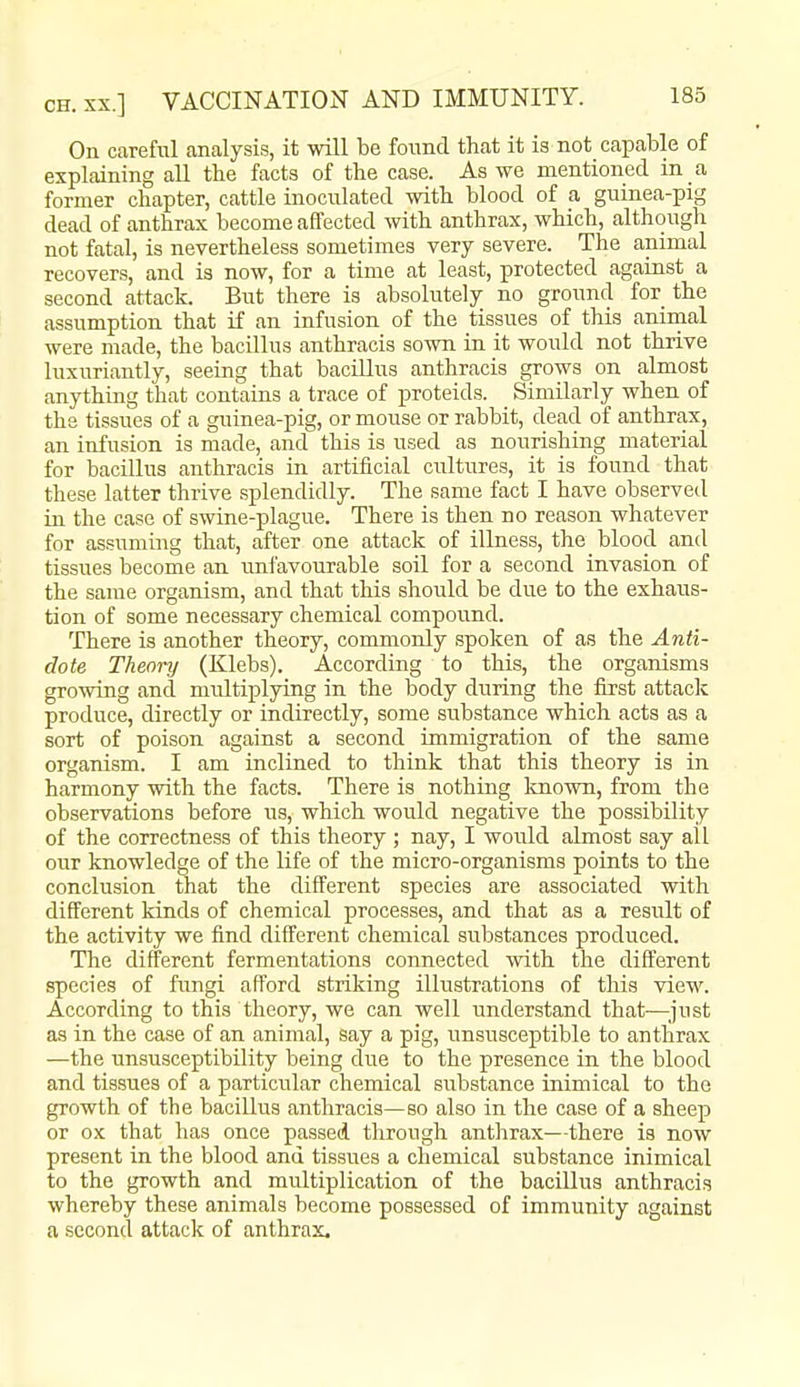 On careful analysis, it will be found that it is not capable of explaining all the facts of the case. As we mentioned in a former chapter, cattle inoculated with blood of a guinea-pig dead of anthrax become affected with anthrax, which, although not fatal, is nevertheless sometimes very severe. The animal recovers, and is now, for a time at least, protected against a second attack. But there is absolutely no ground for the assumption that if an infusion of the tissues of this animal were made, the bacillus anthracis sown in it would not thrive luxuriantly, seeing that bacillus anthracis grows on almost anything that contains a trace of proteids. Similarly when of the tissues of a guinea-pig, or mouse or rabbit, dead of anthrax, an infusion is made, and this is used as nourishing material for bacillus anthracis in artificial cultures, it is found that these latter thrive splendidly. The same fact I have observed in the case of swine-plague. There is then no reason whatever for assuming that, after one attack of illness, the blood and tissues become an imfavourable soil for a second invasion of the same organism, and that this should be due to the exhaus- tion of some necessary chemical compound. There is another theory, commonly spoken of as the Anti- dote Theory (Klebs). According to this, the organisms growing and multiplying in the body during the first attack produce, directly or indirectly, some substance which acts as a sort of poison against a second immigration of the same organism. I am inclined to think that this theory is in harmony with the facts. There is nothing Imown, from the observations before us, which would negative the possibility of the correctness of this theory ; nay, I would almost say all our knowledge of the life of the micro-organisms points to the conclusion that the different species are associated with different kinds of chemical processes, and that as a result of the activity we find different chemical substances produced. The different fermentations connected with the different species of fungi afford striking illustrations of this view. According to this theory, we can well understand that—just as in the case of an animal, say a pig, unsusceptible to anthrax —the unsusceptibility being due to the presence in the blood and tissues of a particular chemical substance inimical to the growth of the bacillus anthracis—so also in the case of a sheep or ox that has once passed through anthrax—there is now present in the blood and tissues a chemical substance inimical to the growth and multiplication of the baciUus anthracis whereby these animals become possessed of immunity against a second attack of anthrax.