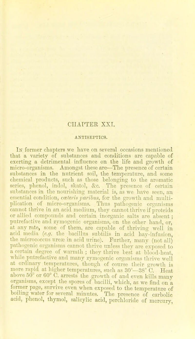 ANTISEPTICS. In former chapters we have on several occasions mentioned that a variety of substances and conditions are capable of exerting a detrimental influence on the life and growth of micro-organisms. Amongst these are—The presence of certain substances in the nutrient soil, the temperature, and some chemical products, such as those belonging to the aromatic series, phenol, indol, slcatol, &c. The presence of certain substances in the nourishing material is, as we have seen, an essential condition, cceteris paribufi, for the growth and multi- plication of micro-organisms. Thus pathogenic organisms cannot thrive in an acid medium, they cannot thrive if proteids or allied compounds and certain inorganic salts are absent; putrefactive aud zymogenic organisms, on the other hand, or, at any rate, souie of them, are capable of thriving well in acid uiedia {e.g. the bacillus subtilis in acid hay-infusion, the micrococcus urecE in acid urine). Further, many (not all) pathogenic organisms canuot thrive unless they are exposed to a certain degree of warmth ; they thrive best at blood-heat, while putrefactive and many zymfjgenic organisms thrive well at ordinary temperatures, though of course their growth is more rapid at higher temperatures, such as 30'—38° C. Heat above .50^ or 60° C. arrests the growth of and even kills many organisms, except the spores of bacilli, which, as we find on a former page, survive even when exposed to the temperature of boihng water for several minutes. The presence of carbolic acid, phenol, thymol, salicylic acid, perchloride of mercury,