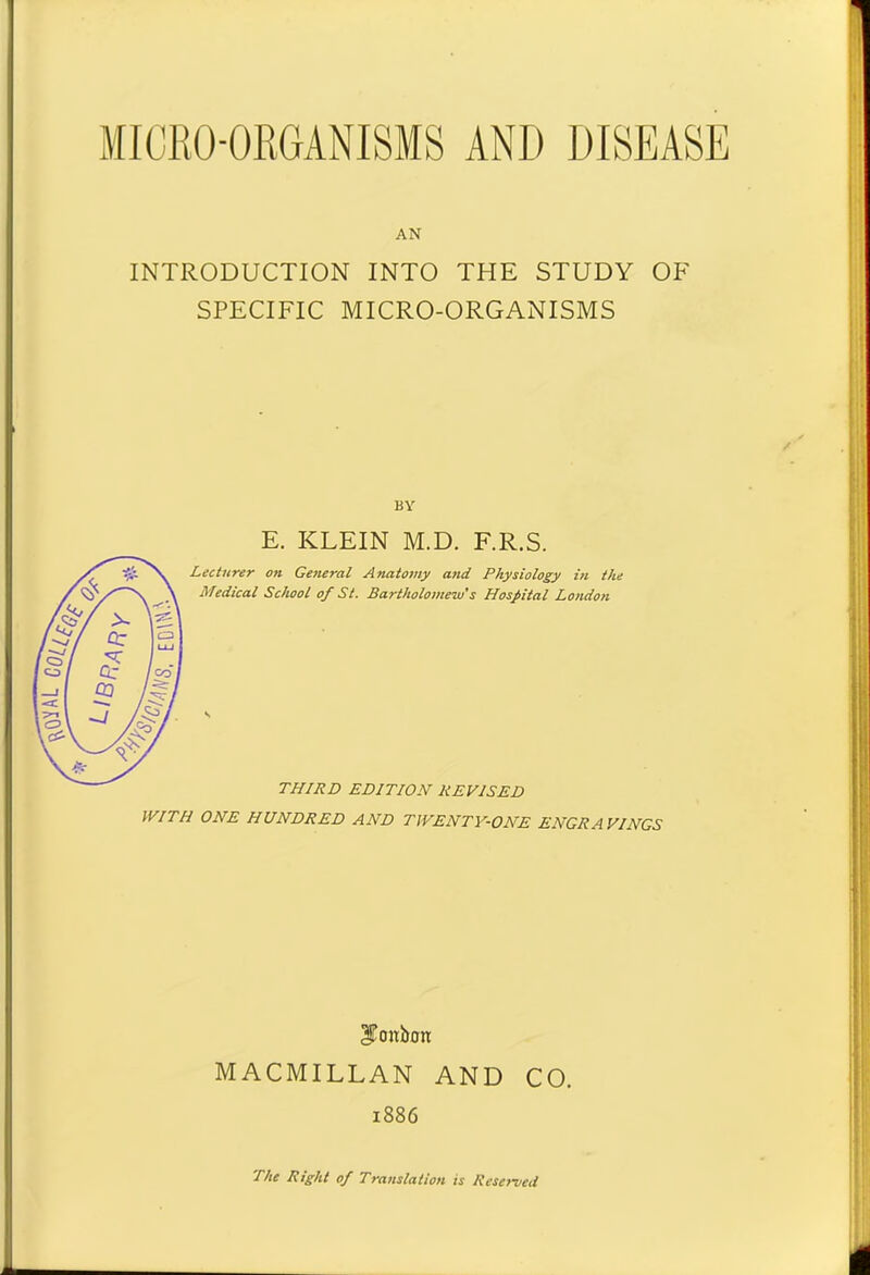 AN INTRODUCTION INTO THE STUDY OF SPECIFIC MICRO-ORGANISMS BY E. KLEIN M.D. F.R.S. WITH ONE HUNDRED AND TWENTY-ONE ENGRAVINGS cf oitbon MACMILLAN AND CO. 1886 The Right of Translation is Reserved