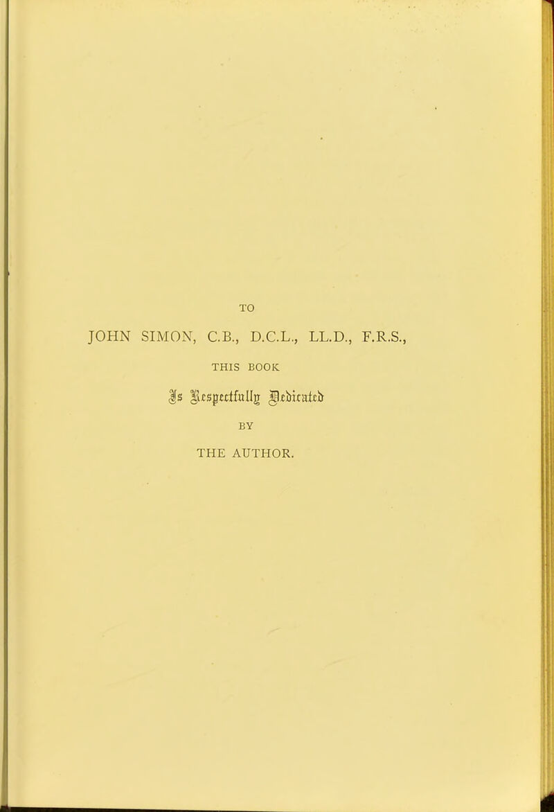 TO JOHN SIMON, C.B., D.C.L., LL.D., F.R.S., THIS BOOK |s lltspcdfollg gkbkatcb BY THE AUTHOR.