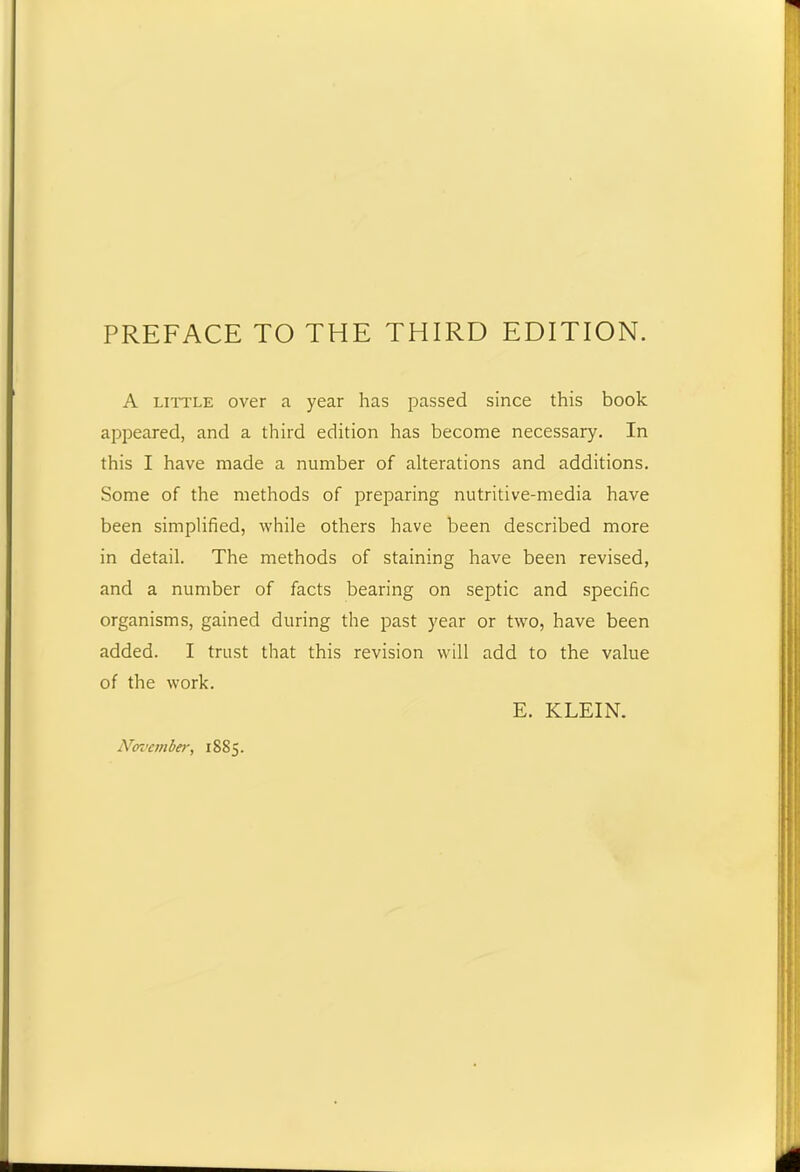 PREFACE TO THE THIRD EDITION. A little over a year has passed since this book appeared, and a third edition has become necessary. In this I have made a number of alterations and additions. Some of the methods of preparing nutritive-media have been simplified, while others have been described more in detail. The methods of staining have been revised, and a number of facts bearing on septic and specific organisms, gained during the past year or two, have been added. I trust that this revision will add to the value of the work. E. KLEIN. Noi’ember, 1885.