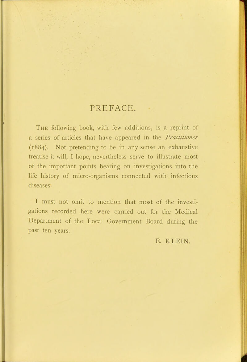 PREFACE. The following book, with few additions, is a reprint of a series of articles that have appeared in the Practitioner (1884). Not pretending to be in any sense an exhaustive treatise it will, I hope, nevertheless serve to illustrate most of the important points bearing on investigations into the life history of micro-organisms connected with infectious diseases. I must not omit to mention that most of the investi- gations recorded here were carried out for the Medical Department of the Local Government Board during the past ten years. E. KLEIN.