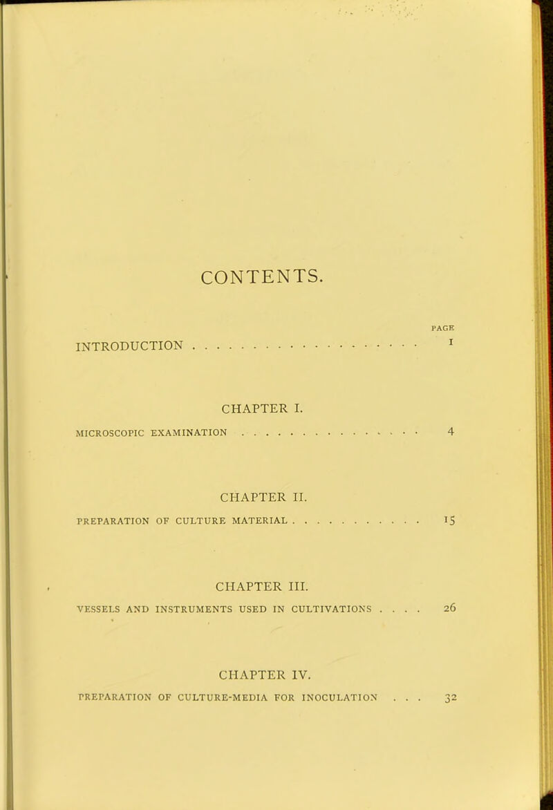 CONTENTS PAGE INTRODUCTION 1 CHAPTER I. MICROSCOPIC EXAMINATION . 4 CHAPTER II. PREPARATION OF CULTURE MATERIAL 15 CHAPTER III. VESSELS AND INSTRUMENTS USED IN CULTIVATIONS .... 26 CHAPTER IV. PREPARATION OF CULTURE-MEDIA FOR INOCULATION