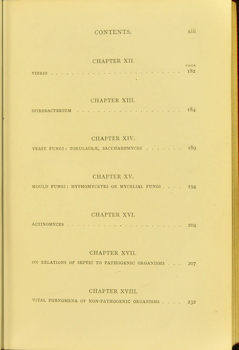 CHAPTER XII. 1-AGtt VIBRIO lS2 CHAPTER XIII. SPIROBACTERIUM I §4 CPIAPTER XIV. YEAST FUNGI : TORULACEAS, SACCHAROMYCES 189 CHAPTER XV. MOULD FUNGI : HYPHOMYCETES OR MYCELIAL FUNGI .... I94 CHAPTER XVI. ACTINOMYCES 204 CHAPTER XVII. ON RELATIONS OF SEPTIC TO PATHOGENIC ORGANISMS . . . 207 CHAPTER XVIII. VITAL PHENOMENA OF NON-PATIIOGENIC ORGANISMS .... 232