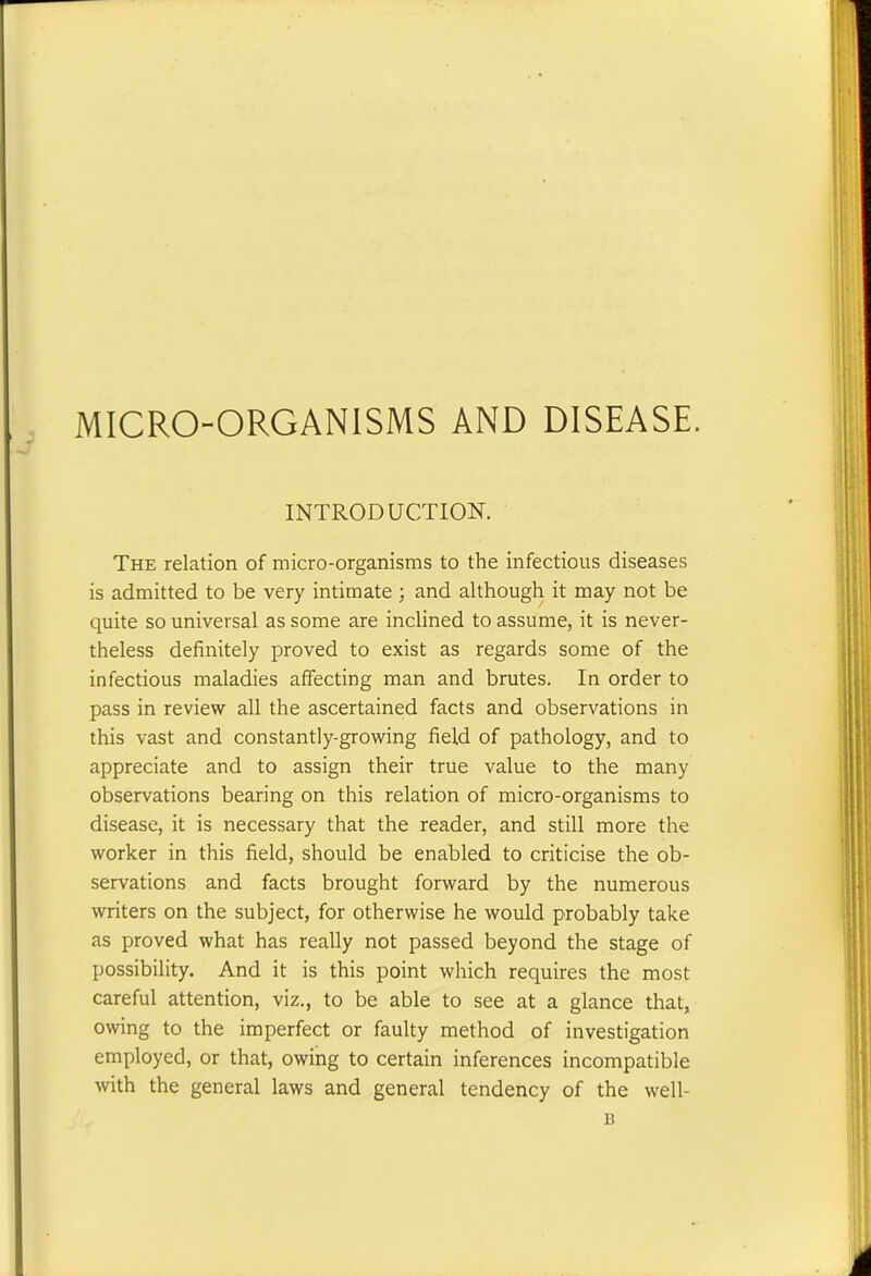 INTRODUCTION. The relation of micro-organisms to the infectious diseases is admitted to be very intimate ; and although it may not be quite so universal as some are inclined to assume, it is never- theless definitely proved to exist as regards some of the infectious maladies affecting man and brutes. In order to pass in review all the ascertained facts and observations in this vast and constantly-growing field of pathology, and to appreciate and to assign their true value to the many observations bearing on this relation of micro-organisms to disease, it is necessary that the reader, and still more the worker in this field, should be enabled to criticise the ob- servations and facts brought forward by the numerous writers on the subject, for otherwise he would probably take as proved what has really not passed beyond the stage of possibility. And it is this point which requires the most careful attention, viz., to be able to see at a glance that, owing to the imperfect or faulty method of investigation employed, or that, owing to certain inferences incompatible with the general laws and general tendency of the well- B