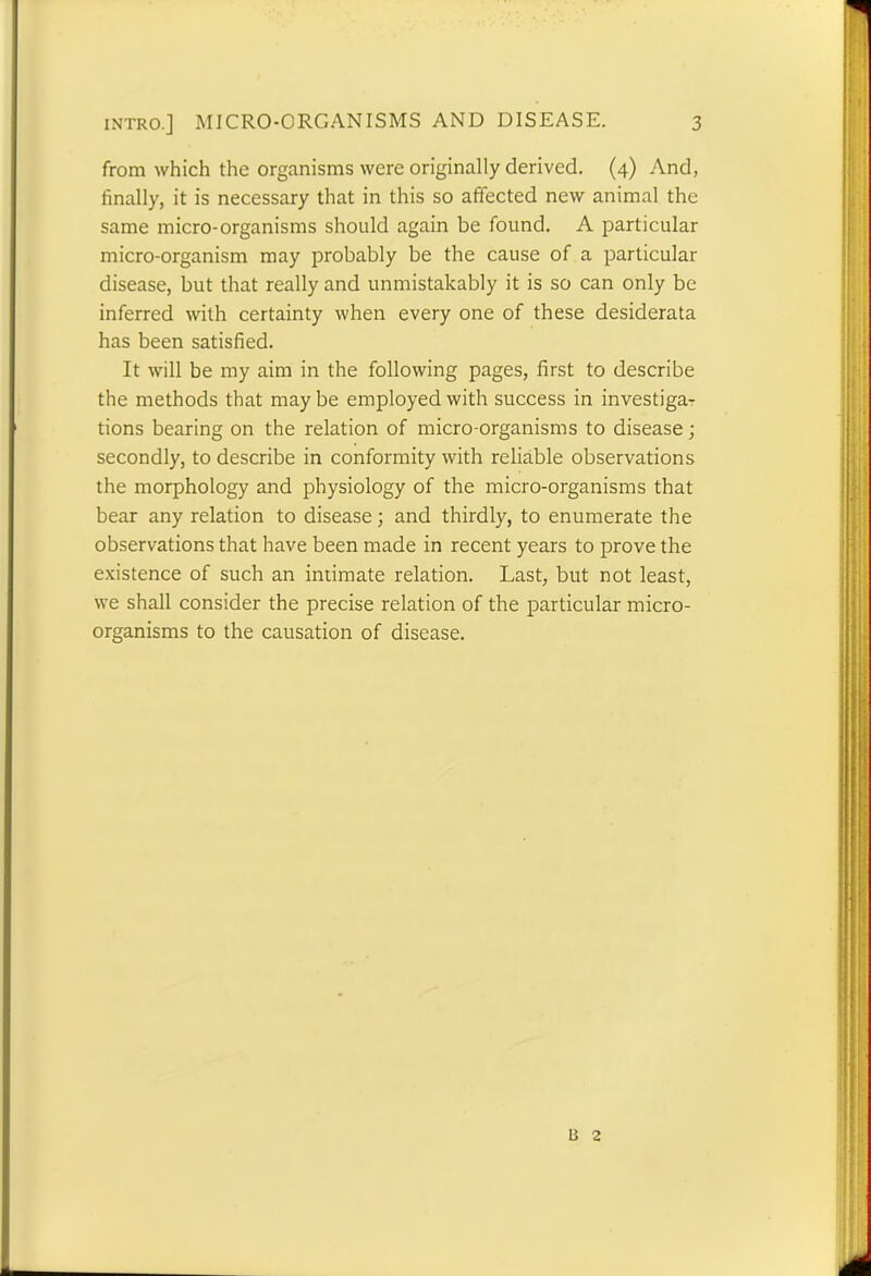 from which the organisms were originally derived. (4) And, finally, it is necessary that in this so affected new animal the same micro-organisms should again be found. A particular micro-organism may probably be the cause of a particular disease, but that really and unmistakably it is so can only be inferred with certainty when every one of these desiderata has been satisfied. It will be my aim in the following pages, first to describe the methods that maybe employed with success in investiga- tions bearing on the relation of micro-organisms to disease; secondly, to describe in conformity with reliable observations the morphology and physiology of the micro-organisms that bear any relation to disease; and thirdly, to enumerate the observations that have been made in recent years to prove the existence of such an intimate relation. Last, but not least, we shall consider the precise relation of the particular micro- organisms to the causation of disease.