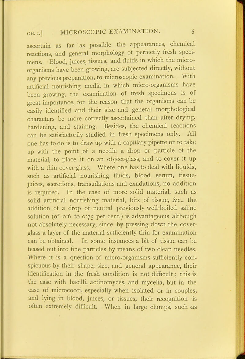 CH. I.] ascertain as far as possible the appearances, chemical reactions, and general morphology of perfectly fresh speci- mens. Blood, juices, tissues, and fluids in which the micro- organisms have been growing, are subjected directly, without any previous preparation, to microscopic examination. With artificial nourishing media in which micro-organisms have been growing, the examination of fresh specimens is of great importance, for the reason that the organisms can be easily identified and their size and general morphological characters be more correctly ascertained than after drying, hardening, and staining. Besides, the chemical reactions can be satisfactorily studied in fresh specimens only. All one has to do is to draw up with a capillary pipette or to take up with the point of a needle a drop or particle of the material, to place it on an object-glass, and to cover it up with a thin cover-glass. Where one has to deal with liquids, such as artificial nourishing fluids, blood serum, tissue- juices, secretions, transudations and exudations, no addition is required. In the case of more solid material, such as solid artificial nourishing material, bits of tissue, &c., the addition of a drop of neutral previously well-boiled saline solution (of o-6 to 075 per cent.) is advantageous although not absolutely necessary, since by pressing down the cover- glass a layer of the material sufficiently thin for examination can be obtained. In some instances a bit of tissue can be teased out into fine particles by means of two clean needles. Where it is a question of micro-organisms sufficiently con- spicuous by their shape, size, and general appearance, their identification in the fresh condition is not difficult; this is the case with bacilli, actinomyces, and mycelia, but in the case of micrococci, especially when isolated or in couples, and lying in blood, juices, or tissues, their recognition is often extremely difficult When in large clumps, such -as