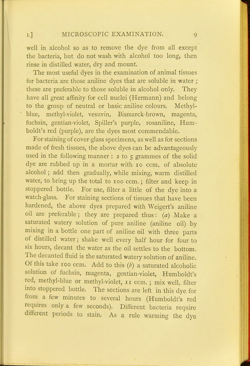 well in alcohol so as to remove the dye from all except the bacteria, but do not wash with alcohol too long, then rinse in distilled water, dry and mount. The most useful dyes in the examination of animal tissues for bacteria are those aniline dyes that are soluble in water ; these are preferable to those soluble in alcohol only. They have all great affinity for cell nuclei (Hermann) and belong to the group of neutral or basic aniline colours. Methyl- blue, methyl-violet, vesuvin, Bismarck-brown, magenta, fuchsin, gentian-violet, Spider’s purple, rosaniline, Hum- boldt’s red (purple), are the dyes most commendable. For staining of cover-glass specimens, as well as for sections made of fresh tissues, the above dyes can be advantageously- used in the following manner : 2 to 5 grammes of the solid dye are rubbed up in a mortar with 10 ccm. of absolute alcohol; add then gradually, while mixing, warm distilled water, to bring up the total to 100 ccm.; filter and keep in stoppered bottle. For use, filter a little of the dye into a watch-glass. For staining sections of tissues that have been hardened, the above dyes prepared with Weigert’s aniline oil are preferable; they are prepared thus: (a) Make a saturated watery solution of pure aniline (aniline oil) by mixing in a bottle one part of aniline oil with three parts of distilled water; shake well every half hour for four to six hours, decant the water as the oil settles to the bottom. 1 he decanted fluid is the saturated watery solution of aniline. Of this take 100 ccm. Add to this (/;) a saturated alcoholic solution of fuchsin, magenta, gentian-violet, Humboldt’s red, methyl-blue or methyl-violet, 11 ccm. ; mix well, filter into stoppered bottle. The sections are left in this dye for from a few minutes to several hours (Humboldt’s red requires only a few seconds). Different bacteria require different periods to stain. As a rule warming the dye