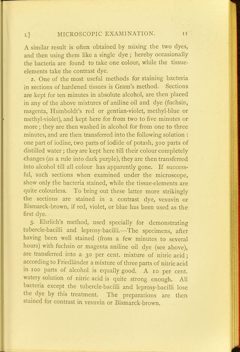 A similar result is often obtained by mixing the two dyes, and then using them like a single dye ; hereby occasionally the bacteria are found to take one colour, while the tissue- elements take the contrast dye. 2. One of the most useful methods for staining bacteria in sections of hardened tissues is Gram’s method. Sections are kept for ten minutes in absolute alcohol, are then placed in any of the above mixtures of aniline oil and dye (fuchsin, magenta, Humboldt’s red or gentian-violet, methyl-blue or methyl-violet), and kept here for from two to five minutes or more; they are then washed in alcohol for from one to three minutes, and are then transferred into the following solution : one part of iodine, two parts of iodide of potash, 300 parts of distilled water ; they are kept here till their colour completely changes (as a rule into dark purple), they are then transferred into alcohol till all colour has apparently gone. If success- ful, such sections when examined under the microscope, show only the bacteria stained, while the tissue-elements are quite colourless. To bring out these latter more strikingly the sections are stained in a contrast dye, vesuvin or Bismarck-brown, if red, violet, or blue has been used as the first dye. 3. Ehrlich’s method, used specially for demonstrating tubercle-bacilli and leprosy-bacilli.—-The specimens, after having been well stained (from a few minutes to several hours) with fuchsin or magenta aniline oil dye (see above), are transferred into a 30 per cent, mixture of nitric acid; according to Friedlander a mixture of three parts of nitric acid in 100 parts of alcohol is equally good. A 10 per cent, watery solution of nitric acid is quite strong enough. All bacteria except the tubercle-bacilli and leprosy-bacilli lose the dye by this treatment. The preparations are then stained for contrast in vesuvin or Bismarck-brown.