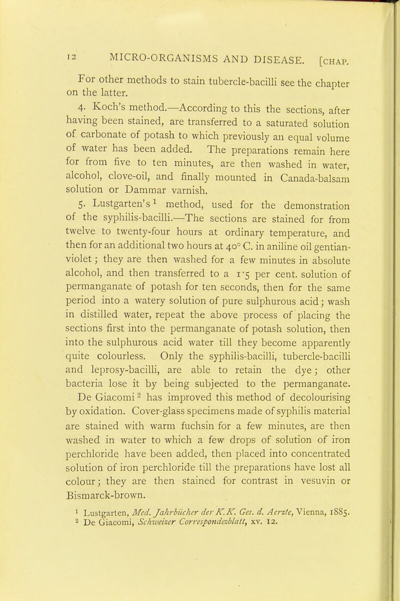 Foi other methods to stain tubercle-bacilli see the chapter on the latter. 4. Koch’s method.—According to this the sections, after having been stained, are transferred to a saturated solution of carbonate of potash to which previously an equal volume of water has been added. The preparations remain here for from five to ten minutes, are then washed in water, alcohol, clove-oil, and finally mounted in Canada-balsam solution or Dammar varnish. 5. Lustgarten’s1 method, used for the demonstration of the syphilis-bacilli.—The sections are stained for from twelve to twenty-four hours at ordinary temperature, and then for an additional two hours at 40° C. in aniline oil gentian- violet ; they are then washed for a few minutes in absolute alcohol, and then transferred to a 1-5 per cent, solution of permanganate of potash for ten seconds, then for the same period into a watery solution of pure sulphurous acid; wash in distilled water, repeat the above process of placing the sections first into the permanganate of potash solution, then into the sulphurous acid water till they become apparently quite colourless. Only the syphilis-bacilli, tubercle-bacilli and leprosy-bacilli, are able to retain the dye; other bacteria lose it by being subjected to the permanganate. De Giacomi2 has improved this method of decolourising by oxidation. Cover-glass specimens made of syphilis material are stained with warm fuchsin for a few minutes, are then washed in water to which a few drops of solution of iron perchloride have been added, then placed into concentrated solution of iron perchloride till the preparations have lost all colour; they are then stained for contrast in vesuvin or Bismarck-brown. 1 Lustgarten, Med. Jahrbiicher der K.K. Ges. d. Aerzte, Vienna, 1885. 2 De Giacomi, Schweizer Correspondezblatt, xv. 12.