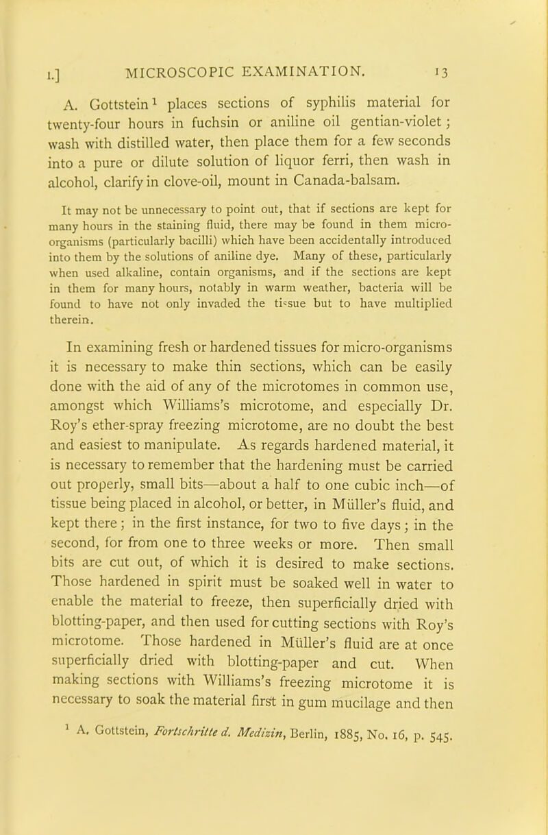 *•] A. Gottstein1 places sections of syphilis material for twenty-four hours in fuchsin or aniline oil gentian-violet; wash with distilled water, then place them for a few seconds into a pure or dilute solution of liquor ferri, then wash in alcohol, clarify in clove-oil, mount in Canada-balsam. It may not be unnecessary to point out, that if sections are kept for many hours in the staining fluid, there may be found in them micro- organisms (particularly bacilli) which have been accidentally introduced into them by the solutions of aniline dye. Many of these, particularly when used alkaline, contain organisms, and if the sections are kept in them for many hours, notably in warm weather, bacteria will be found to have not only invaded the tissue but to have multiplied therein. In examining fresh or hardened tissues for micro-organisms it is necessary to make thin sections, which can be easily done with the aid of any of the microtomes in common use, amongst which Williams’s microtome, and especially Dr. Roy’s ether-spray freezing microtome, are no doubt the best and easiest to manipulate. As regards hardened material, it is necessary to remember that the hardening must be carried out properly, small bits—about a half to one cubic inch—of tissue being placed in alcohol, or better, in Muller’s fluid, and kept there; in the first instance, for two to five days; in the second, for from one to three weeks or more. Then small bits are cut out, of which it is desired to make sections. Those hardened in spirit must be soaked well in water to enable the material to freeze, then superficially dried with blotting-paper, and then used for cutting sections with Roy’s microtome. Those hardened in Muller’s fluid are at once superficially dried with blotting-paper and cut. When making sections with Williams’s freezing microtome it is necessary to soak the material first in gum mucilage and then A. Gottstein, Fortschritte d. Medizin, Berlin, 1885, No. 16, p. 545.