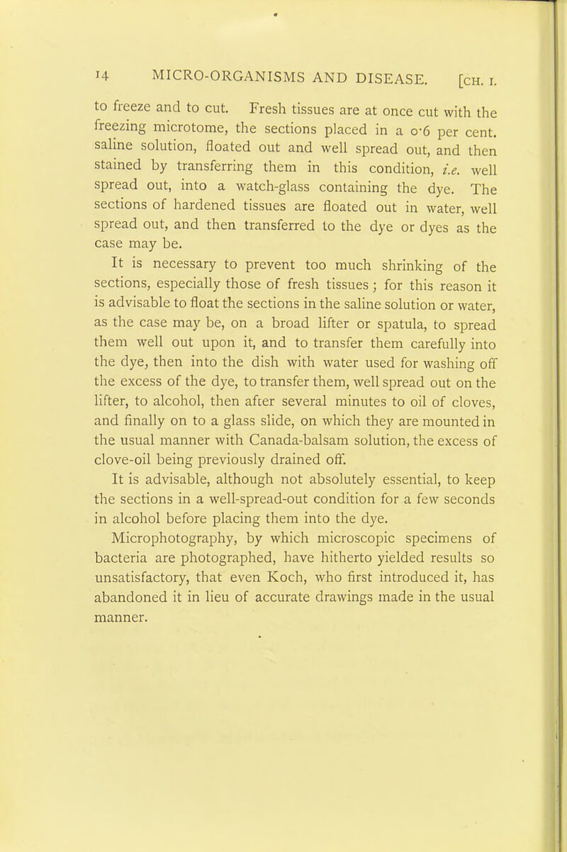 to freeze and to cut. Fresh tissues are at once cut with the freezing microtome, the sections placed in a o-6 per cent, saline solution, floated out and well spread out, and then stained by transferring them in this condition, i.e. well spread out, into a watch-glass containing the dye. The sections of hardened tissues are floated out in water, well spread out, and then transferred to the dye or dyes as the case may be. It is necessary to prevent too much shrinking of the sections, especially those of fresh tissues; for this reason it is advisable to float the sections in the saline solution or water, as the case may be, on a broad lifter or spatula, to spread them well out upon it, and to transfer them carefully into the dye, then into the dish with water used for washing off the excess of the dye, to transfer them, well spread out on the lifter, to alcohol, then after several minutes to oil of cloves, and finally on to a glass slide, on which they are mounted in the usual manner with Canada-balsam solution, the excess of clove-oil being previously drained off. It is advisable, although not absolutely essential, to keep the sections in a well-spread-out condition for a few seconds in alcohol before placing them into the dye. Microphotography, by which microscopic specimens of bacteria are photographed, have hitherto yielded results so unsatisfactory, that even Koch, who first introduced it, has abandoned it in lieu of accurate drawings made in the usual manner.