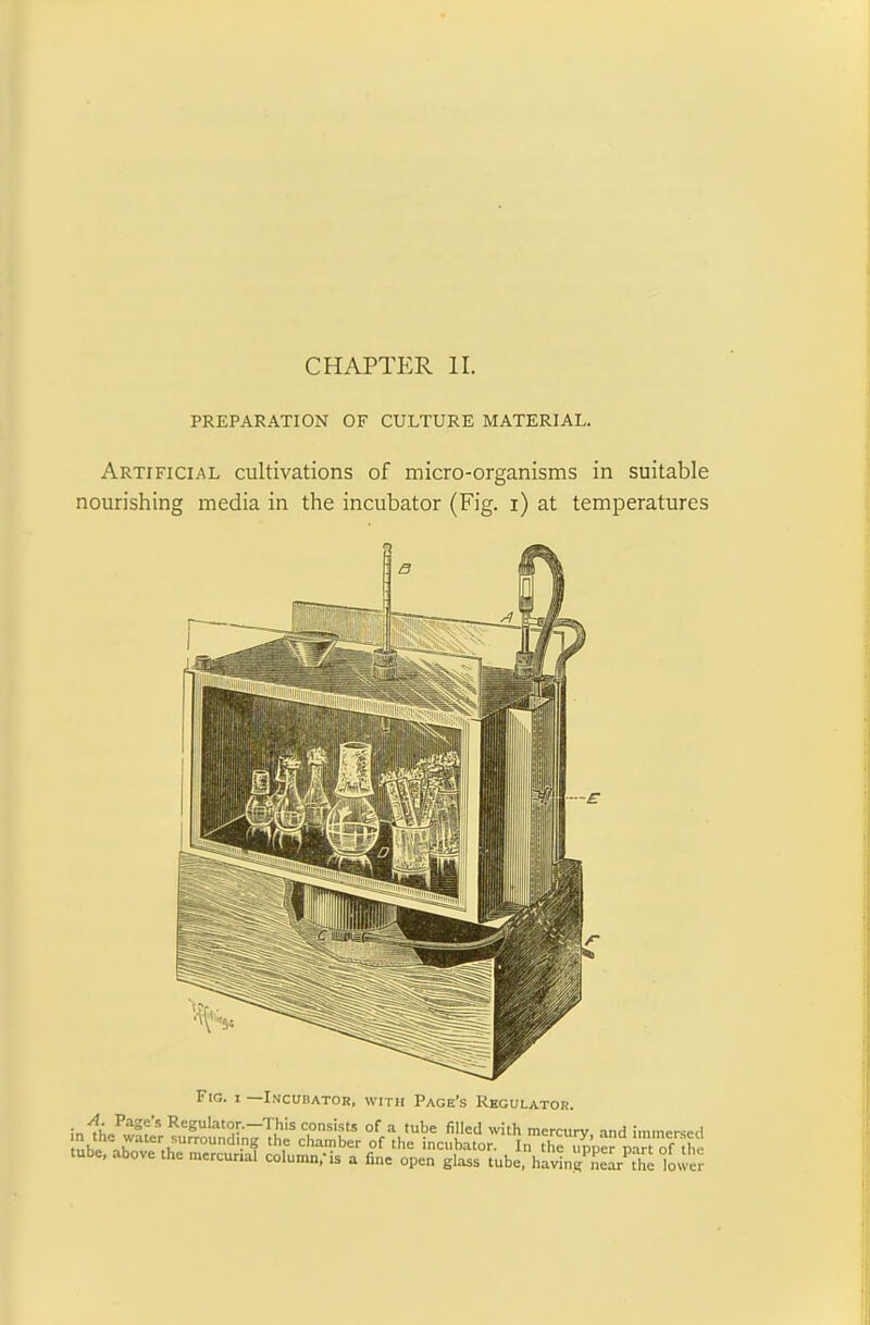 PREPARATION OF CULTURE MATERIAL. Artificial cultivations of micro-organisms in suitable nourishing media in the incubator (Fig. i) at temperatures F'g- 1 Incubator, with Page’s Regulator. A. Page’s Regulator.—This consists of a tube filled with mercurv and immm, nft .7ater.LUrr0Und,n? the chamber of incubator. In the tm’per n^tTf t tube, above the mercurial column,'is a fine open glass tube. havin^LVthe low'