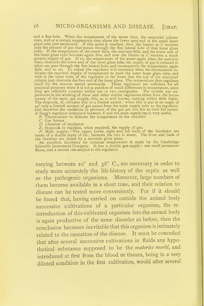 end a fine hole. When the temperature of the water rises, the mercurial column rises, and at a certain temperature rises above the lower open end oi the small inner glass tube just mentioned. If this point is reached, then the burner at C receives only the amount of gas that passes through the fine lateral hole of that inner glass tube. If the temperature of the water falls, the mercury falls, and the lower end of the inner glass tube becomes again free, and now the burner at C receives a much greater supply of gas. If so, the temperature of the water again rises, the mercury rises, obstructs the lower end of the inner glass tube, the supply of gas is reduced to what can pass through the fine lateral hole, and consequently the temperature again falls, and so on. To adjust the regulator it is necessary when the thermometer in- dicates the required degree of temperature to push the outer large glass tube, and with it the inner tube, of the regulator so far down that the top of the mercurial column just obstructs the free end of the inner glass. The temperature then regulates itself for the reasons stated previously. These regulators are sufficient for all practical purposes when it is not a question of small differences in temperature, since they are tolerably constant within one or two centigrades. The trouble one ex- periences in the working of these and other similar regulators arises from the incon- stancy of the main gas supply, this, as is well known, varying within wide limits. The stopcock, E, obviates this to a limited extent ; when this is put at an angle of 45° only a limited amount of gas passes from the main supply tube to the regulator, and therefore the variations in pressure of the gas are not felt to their full extent. A Sugg’s regulator interposed between E and the main supply tap is very useful. B. Thermometer to indicate the temperature in the chamber. C. Gas burner. D. Chamber of incubator. E. Stopcock to regulate, when required, the supply of gas. F. Main supply.—-The upper, lower, right and left walls of the incubator are made of a double layer of tin; between the two is water. The front and back of the chamber are closed by a movable glass plate. An excellent incubator for constant temperature is made by the Cambridge Scientific Instrument Company. It has a double gas supply: one small permanent flame, and a second one subject to the regulator. varying between 20° and 38° C., are necessary in order to study more accurately the life-history of the septic as well as the pathogenic organisms. Moreover, large numbers of them become available in a short time, and their relation to disease can be tested more conveniently. For if it should be found that, having carried on outside the animal body successive cultivations of a particular organism, the re- introduction of this cultivated organism into the animal body is again productive of the same disorder as before, then the conclusion becomes inevitable that this organism is intimately related to the causation of the disease. It must be conceded that after several successive cultivations in fluids any hypo- thetical substance supposed to be the materies morbi, and introduced at first from the blood or tissues, being in a very diluted condition in the first cultivation, would after several