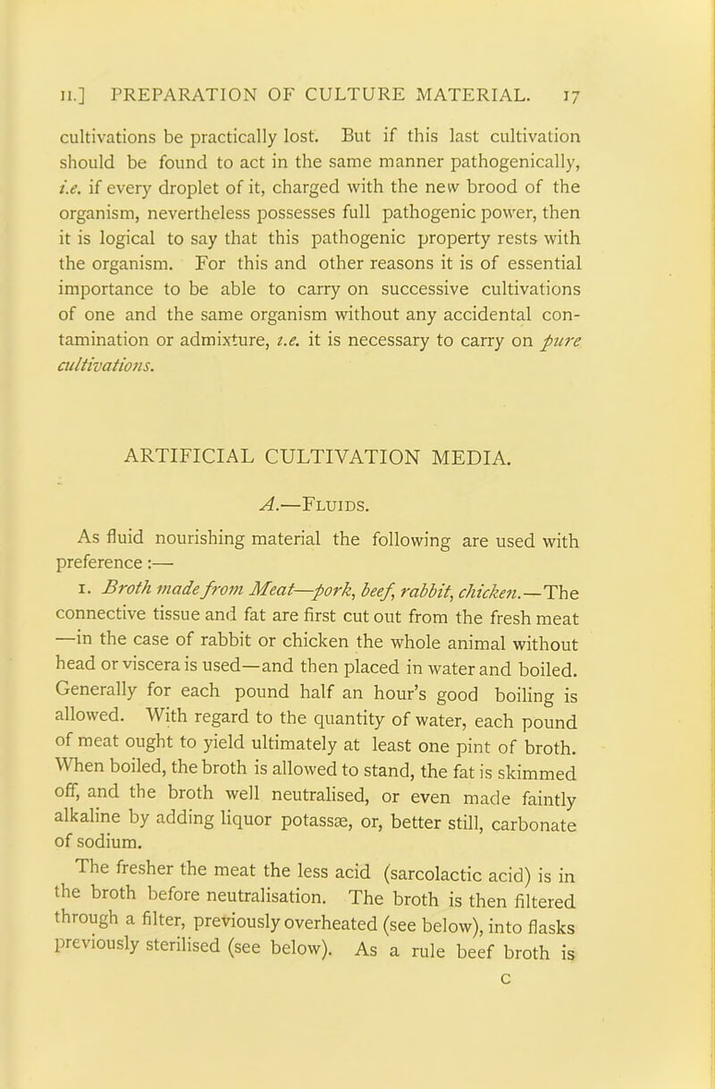 cultivations be practically lost. But if this last cultivation should be found to act in the same manner pathogenically, i.e. if every droplet of it, charged with the new brood of the organism, nevertheless possesses full pathogenic power, then it is logical to say that this pathogenic property rests with the organism. For this and other reasons it is of essential importance to be able to carry on successive cultivations of one and the same organism without any accidental con- tamination or admixture, t.e. it is necessary to carry on pure cultivations. ARTIFICIAL CULTIVATION MEDIA. A.—Fluids. As fluid nourishing material the following are used with preference:— x. Broth made from Meat—pork, beef rabbit, chicken.—The connective tissue and fat are first cut out from the fresh meat in the case of rabbit or chicken the whole animal without head or viscera is used—and then placed in water and boiled. Generally for each pound half an hour s good boiling is allowed. With regard to the quantity of water, each pound of meat ought to yield ultimately at least one pint of broth. When boiled, the broth is allowed to stand, the fat is skimmed off, and the broth well neutralised, or even made faintly alkaline by adding liquor potassae, or, better still, carbonate of sodium. The fresher the meat the less acid (sarcolactic acid) is in the broth before neutralisation. The broth is then filtered through a filter, previously overheated (see below), into flasks previously sterilised (see below). As a rule beef broth is c