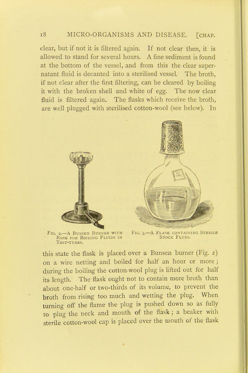 clear, but if not it is filtered again. If not clear then, it is allowed to stand for several hours. A fine sediment is found at the bottom of the vessel, and from this the clear super- natant fluid is decanted into a sterilised vessel. The broth, if not clear after the first filtering, can be cleared by boiling it with the broken shell and white of egg. The now clear fluid is filtered again. The flasks which receive the broth, are well plugged with sterilised cotton-wool (see below). In Fig. 2.—A Bunsen Burner with Fig. 3.—A Flask containing Sterile Rose for Boiling Fluids in Stock Fluid. Test-tubes. this state the flask is placed over a Bunsen burner (Fig. 2) on a wire netting and boiled for half an hour or more ; during the boiling the cotton-wool plug is lifted out for half its length. The flask ought not to contain more broth than about one-half or two-thirds of its volume, to prevent the broth from rising too much and wetting the plug. When turning off the flame the plug is pushed down so as fully to plug the neck and mouth of the flask ; a beaker with sterile cotton-wool cap is placed over the mouth of the flask