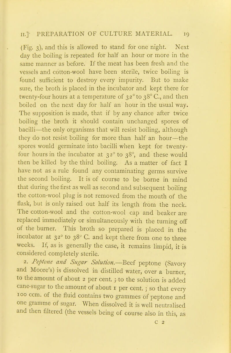 (Fig. 3), and this is allowed to stand for one night. Next day the boiling is repeated for half an hour or more in the same manner as before. If the meat has been fresh and the vessels and cotton-wool have been sterile, twice boiling is found sufficient to destroy every impurity. But to make sure, the broth is placed in the incubator and kept there for twenty-four hours at a temperature of 320 to 38° C., and then boiled on the next day for half an hour in the usual way. The supposition is made, that if by any chance after twice boiling the broth it should contain unchanged spores of bacilli—the only organisms that will resist boiling, although they do not resist boiling for more than half an hour—the spores would germinate into bacilli when kept for twenty- four hours in the incubator at 320 to 38° and these would then be killed by the third boiling. As a matter of fact I have not as a rule found any contaminating germs survive the second boiling. It is of course to be borne in mind that during the first as well as second and subsequent boiling the cotton-wool plug is not removed from the mouth of the flask, but is only raised out half its length from the neck. The cotton-wool and the cotton-wool cap and beaker are replaced immediately or simultaneously with the turning off of the burner. This broth so prepared is placed in the incubator at 320 to 38° C. and kept there from one to three weeks. If, as is generally the case, it remains limpid, it is considered completely sterile. 2. Peptoiie and Sugar Solution.—Beef peptone (Savory and Moore’s) is dissolved in distilled water, over a burner, to the amount of about 2 per cent.; to the solution is added cane-sugar to the amount of about x per cent.; so that every 100 ccm. of the fluid contains two grammes of peptone and one gramme of sugar. When dissolved it is well neutralised and then filtered (the vessels being of course also in this, as c 2