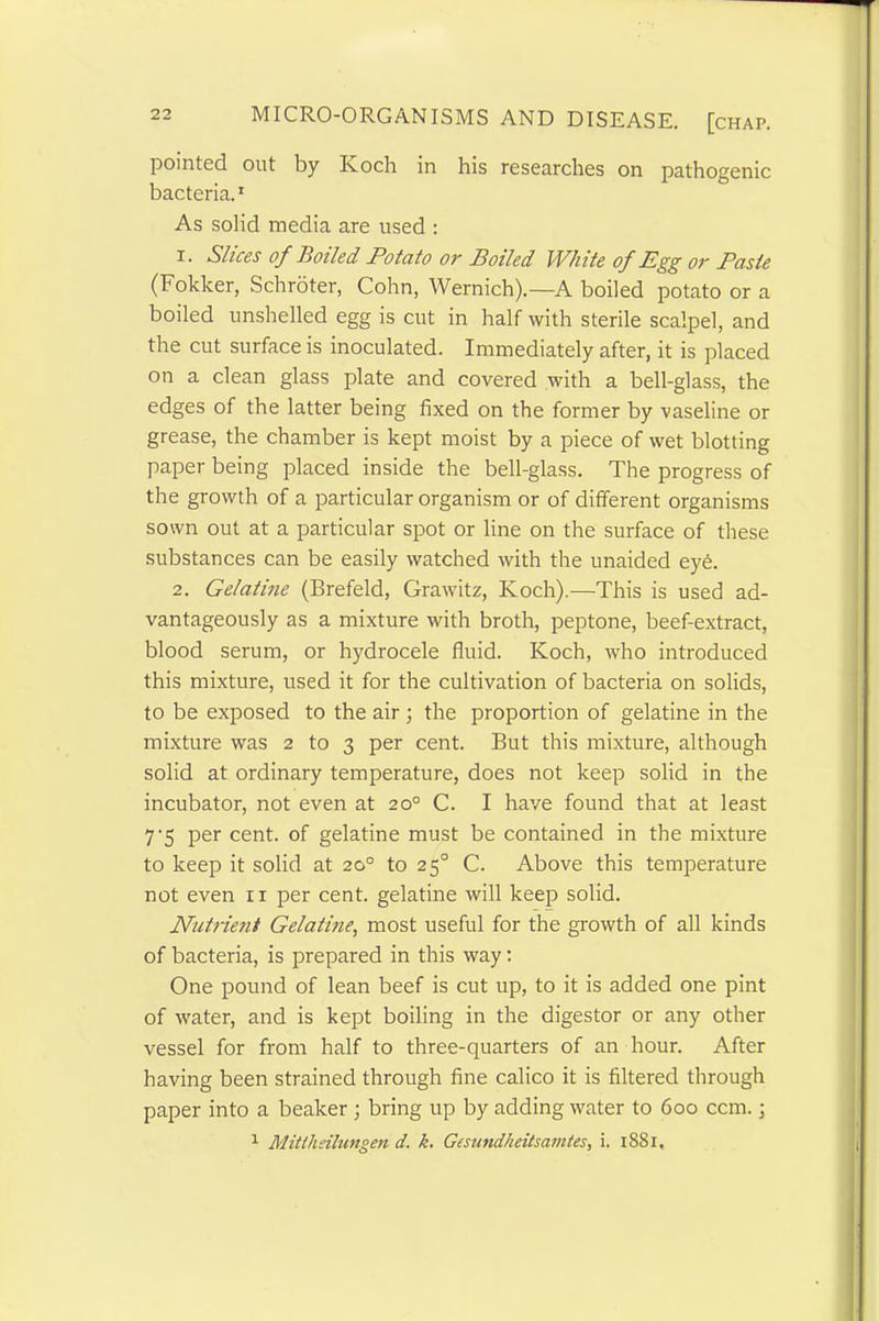 pointed out by Koch in his researches on pathogenic bacteria.1 As solid media are used : 1. Slices of Boiled Potato or Boiled White of Egg or Paste (Fokker, Schroter, Cohn, Wernich).—A boiled potato or a boiled unshelled egg is cut in half with sterile scalpel, and the cut surface is inoculated. Immediately after, it is placed on a clean glass plate and covered with a bell-glass, the edges of the latter being fixed on the former by vaseline or grease, the chamber is kept moist by a piece of wet blotting paper being placed inside the bell-glass. The progress of the growth of a particular organism or of different organisms sown out at a particular spot or line on the surface of these substances can be easily watched with the unaided eye. 2. Gelatine (Brefeld, Grawitz, Koch).—This is used ad- vantageously as a mixture with broth, peptone, beef-extract, blood serum, or hydrocele fluid. Koch, who introduced this mixture, used it for the cultivation of bacteria on solids, to be exposed to the air ; the proportion of gelatine in the mixture was 2 to 3 per cent. But this mixture, although solid at ordinary temperature, does not keep solid in the incubator, not even at 20° C. I have found that at least 7'5 per cent, of gelatine must be contained in the mixture to keep it solid at 20° to 250 C. Above this temperature not even 11 per cent, gelatine will keep solid. Nutrient Gelatine, most useful for the growth of all kinds of bacteria, is prepared in this way: One pound of lean beef is cut up, to it is added one pint of water, and is kept boiling in the digestor or any other vessel for from half to three-quarters of an hour. After having been strained through fine calico it is filtered through paper into a beaker ; bring up by adding water to 600 ccm.; 1 Mitllieilungen d. k. Gesund/ieitsamtes, i. 1881.